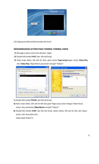                                                                             
 
12) Ungroup tombol‐tombol tersebut dan kunci 
 
MENAMBAHKAN ACTION PADA TOMBOL‐TOMBOL VIDEO 
    1) Klik page surface untuk men‐deselect  objek. 
    2) Double‐klik tombol PLAY ,dan  klik tab Script. 

    3) Pada  script  editor,  klik  tab  On  Click.  ganti  action  Page.Jumpdengan  action  Video.Play. 

           Atur Video.Play  ObjectName parameter menjadi "Video1". 




                                                                                                         
4) Double‐klik tombol PAUSE, dan klik tab Script. 
5) Pada script editor, klik tab On Klik dan ganti Page.Jump action dengan Video.Pause 

       action. Atur parameter ObjectName menjadi "Video1". 
6) Double‐klik  tombol  STOP,  dan  klik  tab  Script.  dalam  editor,  klik  tab  On  Klik,  dan  hapus 
       action  text. Kemudian tulis : 
     Video.Stop("Video1"); 




                                                                                                            31
 