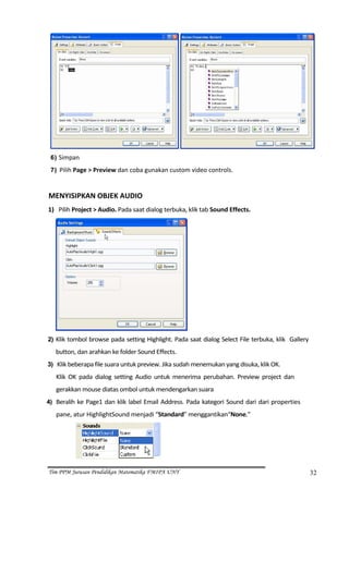                                                     
    6) Simpan 

    7) Pilih Page > Preview dan coba gunakan custom video controls.  

 
MENYISIPKAN OBJEK AUDIO  
1) Pilih Project > Audio. Pada saat dialog terbuka, klik tab Sound Effects. 




                                                              
2) Klik tombol browse pada setting Highlight. Pada saat dialog Select File terbuka, klik  Gallery 

         button, dan arahkan ke folder Sound Effects. 
3) Klik beberapa file suara untuk preview. Jika sudah menemukan yang disuka, klik OK. 
         Klik  OK  pada  dialog  setting  Audio  untuk  menerima  perubahan.  Preview  project  dan 
         gerakkan mouse diatas ombol untuk mendengarkan suara  
4) Beralih  ke  Page1  dan  klik  label  Email  Address.  Pada  kategori  Sound  dari  dari  properties 
         pane, atur HighlightSound menjadi “Standard” menggantikan“None.” 




                                                 

Tim PPM Jurusan Pendidikan Matematika FMIPA UNY                                                            32
 
