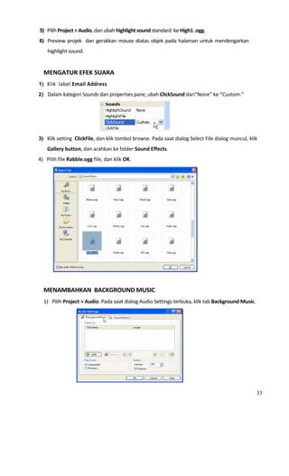 5) Pilih Project > Audio, dan ubah highlight sound standard  ke High1 .ogg. 

6) Preview  projek    dan  gerakkan  mouse  diatas  objek  pada  halaman  untuk  mendengarkan 

      highlight sound.  
   
  MENGATUR EFEK SUARA 
1) Klik  label Email Address  

2) Dalam kategori Sounds dari properties pane, ubah ClickSound dari“None” ke “Custom.” 




                                                               
3) Klik setting  ClickFile, dan klik tombol browse. Pada saat dialog Select File dialog muncul, klik 

      Gallery button, dan arahkan ke folder Sound Effects. 
4)   Pilih file Rabble.ogg file, dan klik OK. 




                                                                         
   
  MENAMBAHKAN  BACKGROUND MUSIC 
  1) Pilih Project > Audio. Pada saat dialog Audio Settings terbuka, klik tab Background Music. 




                                                                   

                                                                                                    33
 