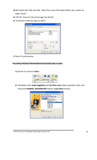 2) Klik  tombol  Add.  Pada  saat  dialo    Select  File  muncul,  klik  tombol  Gallery  dan  arahkan  ke 

         folder “Music”. 
    3) Pilih file “Acoustic Folk (short).ogg” dan klik OK. 

    4) Tambahkan beberapa lagu ke daftar. 




                                                                            
5) Tekan F5 untuk preview.  
      
PAUSING/MENGISTIRAHARKAN BACKGROUND AUDIO 
 
         1) Beralih ke halaman Video. 




                                                                        
         2) Tambahkan action Audio.TogglePlay pada On Show event. Dalam parameter action, atur 

              Channel ke CHANNEL_BACKGROUND. Biarkan  script editor terbuka. 




                                                                                




    Tim PPM Jurusan Pendidikan Matematika FMIPA UNY                                                               34
 