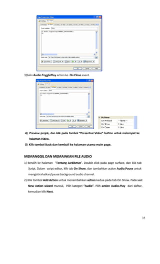                                                                           
3)Salin Audio.TogglePlay action ke  On Close event. 




                                                                                                       
    4) Preview projek, dan klik pada tombol “Presentasi Video” button untuk melompat ke 
       halaman Video. 
    5) Klik tombol Back dan kembali ke halaman utama main page. 

 
MEMANGGIL DAN MEMAINKAN FILE AUDIO 
1)  Beralih  ke  halaman    “Tentang  Jurdikmat”.  Double‐click  pada  page  surface,  dan  klik  tab 
      Script. Dalam  script editor, klik tab On Show, dan tambahkan action Audio.Pause untuk 
      mengistirahatkan/pause background audio channel. 
2) Klik tombol Add Action untuk menambahkan action kedua pada tab On Show. Pada saat 
      New  Action  wizard  muncul,    Pilih  kategori  “Audio”.  Pilih  action  Audio.Play    dari  daftar, 
      kemudian klik Next. 




                                                                                                           35
 