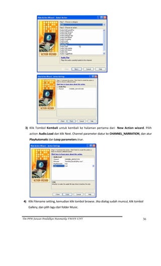                                                                   




                                                              
  3) Klik  Tombol  Kembali  untuk  kembali  ke  halaman  pertama  dari    New  Action  wizard.  Pilih 
       action Audio.Load dan klik Next. Channel parameter diatur ke CHANNEL_NARRATION, dan atur 
       PlayAutomatic dan Loop parameters true. 




                                                          
 4) Klik Filename setting, kemudian klik tombol browse. Jika dialog sudah muncul, klik tombol 

      Gallery, dan pilih lagu dari folder Music. 


Tim PPM Jurusan Pendidikan Matematika FMIPA UNY                                               36
 