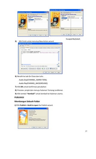                                                                                                                       
                                                                                                Escaped Backslash 
 5)        Klik Finish untuk menutup New Action wizard. 




                                                                                    
 6) Beralih ke tab On Close dan tulis: 

           Audio.Stop(CHANNEL_NARRA TION);  
           Audio.Play(CHANNEL_BACKGROUND); 
 7) Klik OK untuk konfirmasi perubahan 

 8) Preview  projek dan menuju halaman Tentang Jurdikmat. 
 9) Klik tombol “Kembali” untuk kembali ke halaman utama. 

PUBLIKASI 
Membangun Sebuah Folder  
1) Pilih Publish > Build to open the Publish wizard. 




                                                             
                                                                                                                         37
 