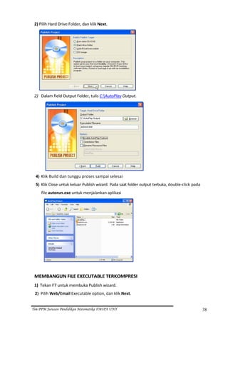 2) Pilih Hard Drive Folder, dan klik Next. 




                                                                 
 2) Dalam field Output Folder, tulis C:AutoPlay Output. 




                                                                     
     4) Klik Build dan tunggu proses sampai selesai 
     5) Klik Close untuk keluar Publish wizard. Pada saat folder output terbuka, double‐click pada 

        file autorun.exe untuk menjalankan aplikasi 




                                                             
  
 MEMBANGUN FILE EXECUTABLE TERKOMPRESI 
 1)  Tekan F7 untuk membuka Publish wizard. 
 2) Pilih Web/Email Executable option, dan klik Next. 


Tim PPM Jurusan Pendidikan Matematika FMIPA UNY                                                       38
 