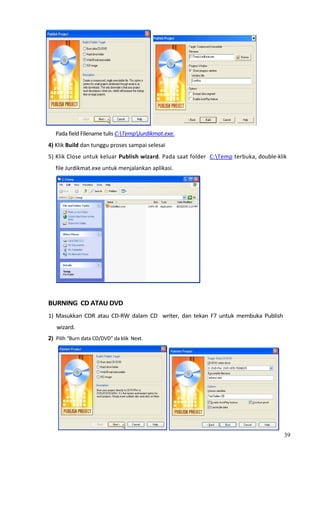                                                                                        
          Pada field Filename tulis C:TempJurdikmat.exe. 
    4) Klik Build dan tunggu proses sampai selesai  
    5) Klik Close untuk keluar Publish wizard. Pada saat folder  C:Temp terbuka, double‐klik 
            file Jurdikmat.exe untuk menjalankan aplikasi.  




                                                                 
     
    BURNING  CD ATAU DVD 
    1)  Masukkan  CDR  atau  CD‐RW  dalam  CD    writer,  dan  tekan  F7  untuk  membuka  Publish 
            wizard. 
    2) Pilih “Burn data CD/DVD” da klik  Next.  




                                                                                                
                                                                                                   39
 