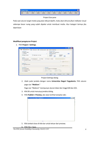  
                                          Project Size pane 
Pada saat ukuran target media yang akan dibuat dipilih, maka akan dimunculkan indikator visual 
seberapa  besar  ruang  yang  sudah  dipakai  untuk  membuat  media.  Atur  kategori  lainnya  jika 
diperlukan 
 
 
 
Modifikasi pengaturan Project 
    1. Pilih Project > Settings. 




                                                                                   
                                        Project Settings dialog 
             2. Ubah  judul  jendela  dengan  nama  Universitas  Negeri  Yogyakarta.  Pilih  ukuran 
                 page size “Medium.” 
                 Page size “Medium” mempunyai ukuran lebar dan tinggi 630 dan 425.  
             3. Klik OK untuk menutup jendela dialog. 
             4. Pilih Publish > Preview, dan akan terlihat tampilan sbb : 




                                                                                       
             5. Klik tombol close di title bar untuk keluar dari preview.  
             6. Pilih File > Save. 
Tim PPM Jurusan Pendidikan Matematika FMIPA UNY                                                   4
 