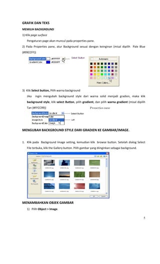  
GRAFIK DAN TEKS 
MEMILIH BACKGROUND 
1) Klik page surface 
      Pengaturan page akan muncul pada properties pane. 
2)  Pada  Properties  pane,  atur  Background  sesuai  dengan  keinginan  (misal  dipilih    Pale  Blue  
(#99CCFF)) 




                                                                                    
3)  Klik Select button, Pilih warna background 
      Jika    ingin  mengubah  background  style  dari  warna  solid  menjadi  gradien,  maka  klik 
      background style, klik select Button, pilih gradient, dan pilih warna gradient (misal dipilih 
      Tan (#FFCC99))                                     Properties pane




                                                     
MENGUBAH BACKGROUND STYLE DARI GRADIEN KE GAMBAR/IMAGE. 
 
1. Klik  pada    Background  Image  setting,  kemudian  klik    browse  button.  Setelah  dialog  Select 
      File terbuka, klik the Gallery button. Pilih gambar yang diinginkan sebagai background. 




                                                                          
MENAMBAHKAN OBJEK GAMBAR 
      1) Pilih Object > Image. 

                                                                                                       5
 