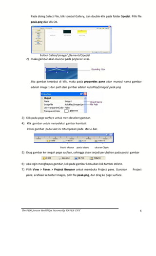 Pada dialog Select File, klik tombol Gallery, dan double‐klik pada folder Special. Pilik file 
             peak.png dan klik OK. 




                                                                                        
               Folder GalleryImagesElementsSpecial  
      2) maka gambar akan muncul pada pojok kiri atas. 




                                                                              
             Jika  gambar  tersebut  di  klik,  maka  pada  properties  pane  akan  muncul  nama  gambar 
             adalah Image 1 dan path dari gambar adalah AutoPlayImagespeak.png 




                                                                                
3) Klik pada page surface untuk men‐deselect gambar. 

4)   Klik  gambar untuk menyeleksi  gambar kembali. 
       Posisi gambar  pada saat ini ditampilkan pada  status bar. 



                                                                                            
                                      Posisi Mouse     posisi objek    ukuran Objek 

5) Drag gambar ke tengah page surface, sehingga akan terjadi perubahan pada posisi  gambar 

                                                                                    
6) Jika ingin menghapus gambar, klik pada gambar kemudian klik tombol Delete. 
7) Pilih  View  >  Panes  >  Project  Browser  untuk  membuka  Project  pane.  Gunakan          Project 

      pane, arahkan ke folder Images, pilih file peak.png, dan drag ke page surface. 




Tim PPM Jurusan Pendidikan Matematika FMIPA UNY                                                          6
 