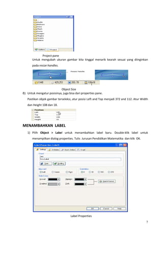                                                  
                        Project pane 
                Untuk  mengubah  ukuran  gambar  kita  tinggal  menarik  kearah  sesuai  yang  diinginkan 
                pada resize handles. 



                                                                                           
                                                                         
                                                      Object Size 
8) Untuk mengatur posisinya, juga bisa dari properties pane. 

      Pastikan objek gambar terseleksi, atur posisi Left and Top menjadi 372 and 112. Atur Width 
      dan Height 108 dan 18. 



                                                     
MENAMBAHKAN  LABEL  
      1) Pilih  Object  >  Label  untuk  menambahkan  label  baru.  Double‐klik  label  untuk 
                menampilkan dialog properties. Tulis  Jurusan Pendidikan Matematika  dan klik  OK. 




                                                                                           
                                             Label Properties 
                                                                                                        7
 
