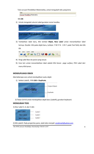            Tulis Jurusan Pendidikan Matematika, untuk mengubah teks yang lama 


                                                                                                  
             Klik OK 
        2) Untuk mengubah ukuran Label gunakan resize handles. 



                                                                      



                                                                              
        3) Tambahkan  label  baru,  Klik  tombol  Objek,  New  Label  untuk  menambahkan  label  

                 lainnya. Double‐ klik pada objek baru, tuliskan  F M I P A   U N Y  pada Text field, dan klik 
                 OK. 



                                                                                  
        4) Drag Label Baru ke posisi yang sesuai. 

        5) Cara  lain  untuk  menambahkan  label  adalah  Klik  Kanan    page  surface,  Pilih  Label  dari 

                 menu Klik kanan.  
         
MENDUPLIKASI OBJEK 
Ada beberapa cara untuk menduplikasi suatu objek 
        1) Seleksi Label3,  Pilih Edit > Duplicate. 




                                                                          
     2) Tekan Ctrl+D untuk menduplikasi objek baru (Label4), gunakan keyboard. 
MENGUBAH TEKS 
1) Atur Label 3, 4, dan 5 sbb :  




                                                 
2) Klik Label3. Pada properties pane, ubah teks menjadi  prodimath@yahoo.com  
Tim PPM Jurusan Pendidikan Matematika FMIPA UNY                                                             8
 