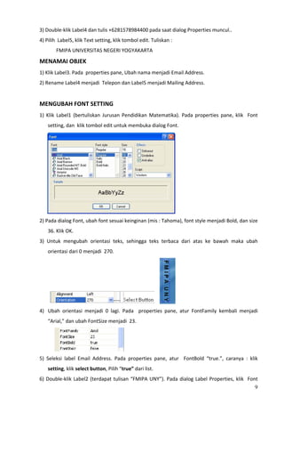 3) Double‐klik Label4 dan tulis +6281578984400 pada saat dialog Properties muncul.. 
4) Pilih  Label5, klik Text setting, klik tombol edit. Tuliskan : 
               FMIPA UNIVERSITAS NEGERI YOGYAKARTA 
MENAMAI OBJEK 
1) Klik Label3. Pada  properties pane, Ubah nama menjadi Email Address. 
2) Rename Label4 menjadi  Telepon dan Label5 menjadi Mailing Address. 
 
MENGUBAH FONT SETTING 
1)  Klik  Label1  (bertuliskan  Jurusan  Pendidikan  Matematika).  Pada  properties  pane,  klik    Font 
         setting, dan  klik tombol edit untuk membuka dialog Font. 




                                                                      
2) Pada dialog Font, ubah font sesuai keinginan (mis : Tahoma), font style menjadi Bold, dan size  
         36. Klik OK.  
3)  Untuk  mengubah  orientasi  teks,  sehingga  teks  terbaca  dari  atas  ke  bawah  maka  ubah 
         orientasi dari 0 menjadi  270. 




                                                                      
4) Ubah  orientasi  menjadi  0  lagi.  Pada    properties  pane,  atur  FontFamily  kembali  menjadi 
         “Arial,” dan ubah FontSize menjadi  23. 




                                                
5)  Seleksi  label  Email  Address.  Pada  properties  pane,  atur    FontBold  “true.”,  caranya  :  klik  
         setting, klik select button, Pilih “true” dari list.  
6)  Double‐klik  Label2  (terdapat  tulisan  “FMIPA  UNY”).  Pada  dialog  Label  Properties,  klik    Font 
                                                                                                          9
 