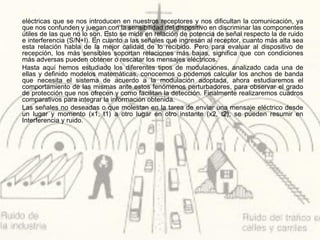 eléctricas que se nos introducen en nuestros receptores y nos dificultan la comunicación, ya
que nos confunden y juegan con la sensibilidad del dispositivo en discriminar las componentes
útiles de las que no lo son. Esto se mide en relación de potencia de señal respecto la de ruido
e interferencia (S/N+I). En cuanto a las señales que ingresan al receptor, cuanto más alta sea
esta relación habla de la mejor calidad de lo recibido. Pero para evaluar al dispositivo de
recepción, los más sensibles soportan relaciones más bajas, significa que con condiciones
más adversas pueden obtener o rescatar los mensajes eléctricos.
Hasta aquí hemos estudiado los diferentes tipos de modulaciones, analizado cada una de
ellas y definido modelos matemáticas, conocemos o podemos calcular los anchos de banda
que necesita el sistema de acuerdo a la modulación adoptada, ahora estudiaremos el
comportamiento de las mismas ante estos fenómenos perturbadores, para observar el grado
de protección que nos ofrecen y como facilitan la detección. Finalmente realizaremos cuadros
comparativos para integrar la información obtenida.
Las señales no deseadas o que molestan en la tarea de enviar una mensaje eléctrico desde
un lugar y momento (x1, t1) a otro lugar en otro instante (x2, t2), se pueden resumir en
Interferencia y ruido.
 
 