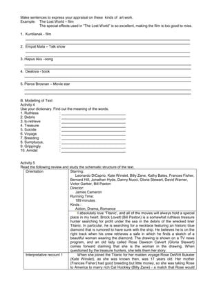 Make sentences to express your appraisal on these kinds of art work.
Example: The Lost World – film
The special effects used in “The Lost World” is so excellent, making the film is too good to miss.
1. Kuntilanak - film
__________________________________________________________________________________
__________________________________________________________________________________
2. Empat Mata – Talk show
__________________________________________________________________________________
__________________________________________________________________________________
3. Hapus Aku –song
___________________________________________________________________________________
___________________________________________________________________________________
4. Dealova - book
___________________________________________________________________________________
___________________________________________________________________________________
5. Pierce Brosnan – Movie star
___________________________________________________________________________________
___________________________________________________________________________________
B. Modelling of Text
Activity 4
Use your dictionary. Find out the meaning of the words.
1. Ruthless : ________________________________
2. Debris : ________________________________
3. to retrieve : ________________________________
4. Treasure : ________________________________
5. Suicide : ________________________________
6. Voyage : ________________________________
7. Breeding : ________________________________
8. Sumptuous, : ________________________________
9. Grippingly : ________________________________
10. Amidst : ________________________________
Activity 5
Read the following review and study the schematic structure of the text.
Orientation Starring:
Leonardo DiCaprio, Kate Winslet, Billy Zane, Kathy Bates, Frances Fisher,
Bernard Hill, Jonathan Hyde, Danny Nucci, Gloria Stewart, David Warner,
Victor Garber, Bill Paxton
Director:
James Cameron
Running Time:
189 minutes
Kinds :
Action, Drama, Romance
•I absolutely love ‘Titanic’, and all of the movies will always hold a special
place in my heart. Brock Lovett (Bill Paxton) is a somewhat ruthless treasure
hunter searching for profit under the sea in the debris of the wrecked liner
Titanic. In particular, he is searching for a necklace featuring an historic blue
diamond that is rumored to have sunk with the ship. He believes he is on the
right track when his crew retrieves a safe in which he finds a sketch of a
beautiful woman wearing the diamond. The drawing is shown on a TV news
program, and an old lady called Rose Dawson Calvert (Gloria Stewart)
comes forward claiming that she is the woman in the drawing. When
questioned by the treasure hunters, she tells them her story.
Interpretative recount 1 When she joined the Titanic for her maiden voyage Rose DeWitt Bukater
(Kate Winslet), as she was known then, was 17 years old. Her mother
(Frances Fisher) had good breeding but little money, so she was taking Rose
to America to marry rich Cal Hockley (Billy Zane) - a match that Rose would
 