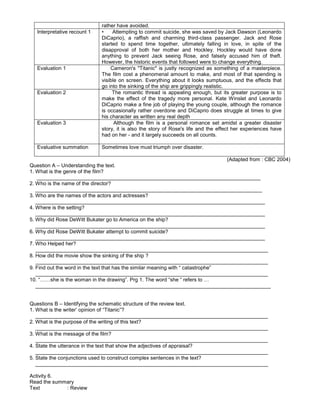 rather have avoided.
Interpretative recount 1 • Attempting to commit suicide, she was saved by Jack Dawson (Leonardo
DiCaprio), a raffish and charming third-class passenger. Jack and Rose
started to spend time together, ultimately falling in love, in spite of the
disapproval of both her mother and Hockley. Hockley would have done
anything to prevent Jack seeing Rose, and falsely accused him of theft.
However, the historic events that followed were to change everything.
Evaluation 1 Cameron's "Titanic" is justly recognized as something of a masterpiece.
The film cost a phenomenal amount to make, and most of that spending is
visible on screen. Everything about it looks sumptuous, and the effects that
go into the sinking of the ship are grippingly realistic.
Evaluation 2 The romantic thread is appealing enough, but its greater purpose is to
make the effect of the tragedy more personal. Kate Winslet and Leonardo
DiCaprio make a fine job of playing the young couple, although the romance
is occasionally rather overdone and DiCaprio does struggle at times to give
his character as written any real depth
Evaluation 3 Although the film is a personal romance set amidst a greater disaster
story, it is also the story of Rose's life and the effect her experiences have
had on her - and it largely succeeds on all counts.
Evaluative summation Sometimes love must triumph over disaster.
(Adapted from : CBC 2004)
Question A – Understanding the text.
1. What is the genre of the film?
_____________________________________________________________________________
2. Who is the name of the director?
______________________________________________________________________________
3. Who are the names of the actors and actresses?
_______________________________________________________________________________
4. Where is the setting?
_______________________________________________________________________________
5. Why did Rose DeWitt Bukater go to America on the ship?
_______________________________________________________________________________
6. Why did Rose DeWitt Bukater attempt to commit suicide?
_______________________________________________________________________________
7. Who Helped her?
________________________________________________________________________________
8. How did the movie show the sinking of the ship ?
________________________________________________________________________________
9. Find out the word in the text that has the similar meaning with “ catastrophe”
________________________________________________________________________________
10. “……she is the woman in the drawing”. Prg 1. The word “she “ refers to …
_________________________________________________________________________________
Questions B – Identifying the schematic structure of the review text.
1. What is the writer’ opinion of “Titanic”?
________________________________________________________________________________
2. What is the purpose of the writing of this text?
________________________________________________________________________________
3. What is the message of the film?
________________________________________________________________________________
4. State the utterance in the text that show the adjectives of appraisal?
________________________________________________________________________________
5. State the conjunctions used to construct complex sentences in the text?
________________________________________________________________________________
Activity 6.
Read the summary
Text : Review
 