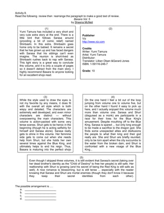 Activity 8.
Read the following review then rearrange the paragraph to make a good text of review.
Basara Vol. 5
by Sheena McNeil
The possible arrangement is ….
a. _____________________
b. _____________________
c. _____________________
d. _____________________
(1)
Yumi Tamura has included a very short and
very cute extra story at the end. There is a
little bird that follows Sarasa around
(providing a bit of comic relief) named
Shinbashi. In this extra, Shinbashi goes
home only to be babied. It remains a secret
that he has grown up and has faced dangers
with Sarasa that his siblings can't even
imagine. The reunion is short-lived as
Shinbashi rushes back to nap with Sarasa.
This light story is a great way to conclude
this volume, and it is only a couple of pages
so it doesn't detract from the main story. I
highly recommend Basara to anyone looking
for an excellent shojo read.
(2)
Publisher
Viz
http://www.viz.com
Credits
Writer: Yumi Tamura
Artist: Yumi Tamura
Distributor:
Translator: Lillian Olsen &Gerard Jones
ISBN: 1-59116-246-7
Grade: 10
(3)
While the style used to draw the eyes is
not my favorite by any means, it does fit
with the overall art style which is both
wispy and detailed. The characters are
extremely well developed, and even minor
characters are distinct — without
overpowering the main characters. This
volume is action-packed with some very
tense scenes. Shuri gets to be heroic in the
beginning (though he is acting selfishly for
himself and Sarasa alone). Sarasa really
gets to shine in this volume. Her feminine
side gets to come out when she needs
help from Shuri, but she holds her own
several times against the Blue King, and
ultimately helps to end his reign. Thus,
Basara is maturing into the perfect shojo
manga.
(4)
On the one hand I feel a bit out of the loop
jumping from volume one to volume five, but
on the other hand I found it easy to pick up
here, and I actually enjoyed this volume much
more than volume one. Sarasa and Shuri
(disguised as a monk) are participants in a
race for their lives for the Blue King's
amusement. Despite mouthing off to the Blue
King, Sarasa is spared ... but only long enough
to be made a sacrifice to the dragon god. She
finds some unexpected allies and disillusions
the people to what their king and their god
really are. She and Shuri are briefly reunited,
only to be torn apart when the city succumbs to
the water from the broken dam, and Shuri is
confronted with a new visage of the Blue
King...
(5)
Even though I skipped three volumes, it is still evident that Sarasa's secret (taking over
her dead brother's identity as the "Child of Destiny" to free her people) is still safe. Her
realtionship with Shuri is growing (and his secret of being the Red King is still safe as
well). A nice romance is blossoming, but is still tense ... especially with the reader
knowing that Sarasa and Shuri are mortal enemies (though they don't know it because
they keep their secret identities from each other).
 