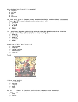 08.What do you think of the movie? Is it good one?
a. excellent
b. not bad
c. bad
d. fair
e. mediocre
09.. Algren cleans up his act and learns the way of the samurai gradually, there’s no magical transformation
here…. (prg 3) The underlined words has the similar meaning with…
a. transferring
b. changing
c. becoming
d. opening
e. guiding
10. … so it’s utterly believable that a burnt-out American drunk could be transformed into an honourable
samurai warrior. The underlined words has the similar meaning with…
a. respected
b. respecting
c. respectful
d. respectable
e. respect
11.Where do you know the review above ?
a. in a newspaper
b. in a booklet
c. in a TV broadcast
d. in a newspaper
e. in internet
Text 3
12. What kind of text is it?
a. advertisement
b. brochure
c. pamphlet
d. leaflet
e. poster
13. Nia : What is the person who gives instruction to the movie player to act called?
Donny : … .
a. actor
b. actress
 