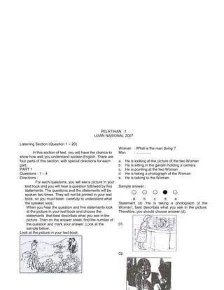 PELATIHAN 1
UJIAN NASIONAL 2007
Listening Section (Question 1 – 20)
In this section of test, you will have the chance to
show how well you understand spoken English. There are
four parts of this section, with special directions for each
part.
PART 1
Questions : 1 – 4
Directions :
For each questions, you will see a picture in your
test book and you will hear a question followed by five
statements. The questions and the statements will be
spoken two times. They will not be printed in your test
book, so you must listen carefully to understand what
the speaker says.
When you hear the question and five statements look
at the picture in your test book and choose the
statements that best describes what you see in the
picture. Then on the answer sheet, find the number of
the question and mark your answer. Look at the
sample below.
Look at the picture in your test book.
Woman : What is the man doing ?
Man : ...............
a. He is looking at the picture of the two Woman
b. He is sitting in the garden holding a camera
c. He is pointing at the two Woman
d. He is taking a photograph of the Woman
e. He is talking to the Woman.
Sample answer :
A b c d e
Statement (d) “He is taking a photograph of the
Woman”, best describes what you see in the picture.
Therefore, you should choose answer (d).
01.
02.
 
