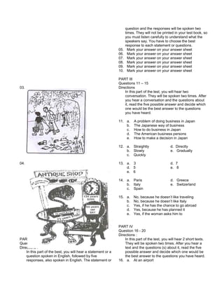 03.
04.
PART II
Questions : 5 to 10
Directions :
In this part of the best, you will hear a statement or a
question spoken in English, followed by five
responses, also spoken in English. The statement or
question and the responses will be spoken two
times. They will not be printed in your test book, so
you must listen carefully to understand what the
speakers say. You have to choose the best
response to each statement or questions.
05. Mark your answer on your answer sheet
06. Mark your answer on your answer sheet
07. Mark your answer on your answer sheet
08. Mark your answer on your answer sheet
09. Mark your answer on your answer sheet
10. Mark your answer on your answer sheet
PART III
Questions 11 – 15
Directions
In this part of the test, you will hear two
conversation. They will be spoken two times. After
you hear a conversation and the questions about
it, read the five possible answer and decide which
one would be the best answer to the questions
you have heard.
11. a. A problem of doing business in Japan
b. The Japanese way of business
c. How to do business in Japan
d. The American business persons
e. How to make a decision in Japan
12. a. Straightly d. Directly
b. Slowly e. Gradually
c. Quickly
13. a. 3 d. 7
d. 5 e. 8
e. 6
14. a. Paris d. Greece
b. Italy e. Switzerland
c. Spain
15. a. No, because he doesn’t like traveling
b. No, because he doesn’t like Italy
c. Yes, if he has the chance to go abroad
d. Yes, because he has planned it
e. Yes, if the woman asks him to
PART IV
Question 16 - 20
Directions :
In this part of the test, you will hear 2 short texts.
They will be spoken two times. After you hear a
text and the questions (s) about it, read the five
possible answer and decide which one would be
the best answer to the questions you have heard.
16. a. At an airport
 