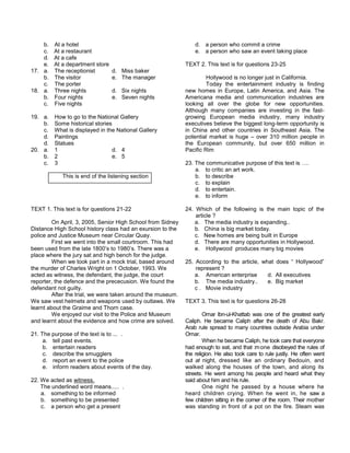 b. At a hotel
c. At a restaurant
d. At a cafe
e. At a department store
17. a. The receptionist d. Miss baker
b. The visitor e. The manager
c. The porter
18. a. Three nights d. Six nights
b. Four nights e. Seven nights
c. Five nights
19. a. How to go to the National Gallery
b. Some historical stories
c. What is displayed in the National Gallery
d. Paintings
d. Statues
20. a. 1 d. 4
b. 2 e. 5
c. 3
This is end of the listening section
TEXT 1. This text is for questions 21-22
On April, 3, 2005, Senior High School from Sidney
Distance High School history class had an exursion to the
police and Justice Museum near Circular Quay.
First we went into the small courtroom. This had
been used from the late 1800’s to 1980’s. There was a
place where the jury sat and high bench for the judge.
When we took part in a mock trial, based around
the murder of Charles Wright on 1 October, 1993. We
acted as witness, the defendant, the judge, the court
reporter, the defence and the prececusion. We found the
defendant not guilty.
After the trial, we were taken around the museum.
We saw vest helmets and weapons used by outlaws. We
learnt about the Graime and Thorn case.
We enjoyed our visit to the Police and Museum
and learnt about the evidence and how crime are solved.
21. The purpose of the text is to ... .
a. tell past events.
b. entertain readers
c. describe the smugglers
d. report an event to the police
e. inform readers about events of the day.
22. We acted as witness.
The underlined word means..... .
a. something to be informed
b. something to be presented
c. a person who get a present
d. a person who commit a crime
e. a person who saw an event taking place
TEXT 2. This text is for questions 23-25
Hollywood is no longer just in California.
Today the entertainment industry is finding
new homes in Europe, Latin America, and Asia. The
Americana media and communication industries are
looking all over the globe for new opportunities.
Although many companies are investing in the fast-
growing European media industry, many industry
executives believe the biggest long-term opportunity is
in China and other countries in Southeast Asia. The
potential market is huge – over 310 million people in
the European community, but over 650 million in
Pacific Rim
23. The communicative purpose of this text is ….
a. to critic an art work.
b. to describe
c. to explain
d. to entertain.
e. to inform
24. Which of the following is the main topic of the
article ?
a. The media industry is expanding..
b. China is big market today.
c. New homes are being built in Europe
d. There are many opportunities in Hollywood.
e. Hollywood produces many big movies
25. According to the article, what does “ Hollywood”
represent ?
a. American enterprise d. All executives
b. The media industry.. e. Big market
c . Movie industry
TEXT 3. This text is for questions 26-28
Omar lbn-ul-Khattab was one of the greatest early
Caliph. He became Caliph after the death of Abu Bakr.
Arab rule spread to many countries outside Arabia under
Omar.
When he became Caliph, he took care that everyone
had enough to eat, and that :mone disobeyed the rules of
the religion. He also took care to rule justly. He often went
out at night, dressed like an ordinary Bedouin, and
walked along the houses of the town, and along its
streets. He went among his people and heard what they
said about him and his rule.
One night he passed by a house where he
heard children crying. When he went in, he saw a
few children sitting in the corner of the room. Their mother
was standing in front of a pot on the fire. Steam was
 