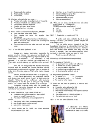 c. To persuade the readers
d. To amuse the readers
e. To describe
32. What are schools in the text mean .... .
a. Piranha fish are the fiercest animals in the world.
b. Piranhas will attack and eat each other.
c. The piranha fish eat Capybara
d. Piranha fish has a large mouth
e. Piranhas fish hunt in groups
33. These are the characteristics of piranha, EXCEPT ... .
a. They live in the fresh water rivers.
b. They usually eat other fish smaller than
themselves
c. Piranhas have large head and short thick bodies.
d. Piranha fish has large mouth with of triangular
teeth with sharp point.
e. The muscles moving the jaws are small and very
weak
TEXT 6. This text is for questions 34-36
Movies are always fascinating, especially for
people who love movies. Have you ever wondered what
makes movies so touching and really impressive? Is it the
movie stars? The directors? The soundtrack ? The
pictures ? or is it the story that we can really relate to ?
There were several reasons why we like movies so much
?
First, we can always see that movies are not so
fictitious after all. Movies are created because people
experienced something that motivated them to express it
in the form of moving pictures. That’s what makes movies
so real.
Second, movies can always make us laugh or cry .
Hey…. It’s like the life we’re living ! We experience the ups
and downs, and simply going through all that enriching
already. Whenever we’re confronted with extreme
circumstances in our life, good or bad, just keep in mind
that it’s just a period in life that we have to go to through.
Therefore, it can be clearly seen that movies are
touching and impressive because we can observe the
reflection of our lives from movies.
34. Which statement is TRUE based on the text ?
a. movies are so real because they are created
based on people’s experience.
b. movies are fascinating because people love
movies.
c. the movies stars make movies impressive
d. soundtrack makes movies so real
e. sad movies make us cry
35. What should we do when we faced extreme
circumstances in our life ?
a. We have to go through that circumstances
b. We should be ready for that
c. We should cry all the time
d. We should keep in mind.
e. We can always laugh
36. “First, we can always see that movies are not so
fictitious after all “ ( Paragraph 2 )
The antonym of the underlined is ….
a. real d. invented
b. not real e. true
c. imagined
TEXT 7. This text is for questions 37-39
A spider web looks delicate, but it is very
strong. It can hold 4,000 times a spider’s weight. But
how does it form ?
First the spider spins a thread of silk. The
thread gets blown over to a branch by the wind. Then
she makes another two threads and makes a Y shape.
Next she makes more threads and they look like
spokes of a wheel. Then the spider goes in a spiral,
out back in, sits in the middle and waits for food.
This is how a web is formed.
www.tkl.org.nz/r/assessment/examplars/eng/
37. The purpose of the text is … .
a. to give report how spider web is formed
b. to inform how to make spider web
c. to describe a kind of spiders
d. to explain how to make spider web
e. to describe what spider’s web is
38. Why does a spider form a web ?
a. To get the food d. To play with
b. To stay as her nest e. To breed
c. To waits for other mates
39. These are the steps a spider do to make a web,
except …..
a. the spider spins a thread of silk
b. she makes another two threads
c. she makes more threads, they look like spokes
of a wheel.
d. the spider goes in a spiral, out back in
e. the spider spins a rope of wool
TEXT 8. This text is for questions 40-42.
I absolutely love Titanic,
and all of the movie will always
hold a special place in my heart.
 