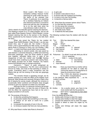 Brock Lovett ( Bill Paxton ) is a
somewhat ruthless treasure hunter
searching for profit under the sea in
the debris of the wrecked liner
Titanic. In particular, he is searching
for a necklace featuring an historic
blue diamond and that is rumored to
have sunk with the ship. He believes
he is on the right track when his
crew retrieves a safe in which he
finds a sketch of a beautiful woman wearing the diamond.
The drawing is shown on a TV news program, and an old
lady called Rose Dawson Calvert ( Gloria Stewart ) comes
forward claiming that she is the woman in the drawing.
When questioned by the treasure hunters, she tells them
her story.
When she joined the Titanic for her maiden
voyage Rose DeWitt Bukater ( Kate Winslet ), as she was
known then, was 17 years old. Her mother ( Frances
Fisher ) had a good breeding but little money, so she was
taking Rose to America to marry rich Cal Hockley ( Billy
Zane ) – a match that Rose would rather have avoided.
Attempting to commit suicide, she was saved by
Jack Dawson ( Leonardo DiCaprio), a raffish and charming
third-class passenger. Jack and Rose started to spend
time together, ultimately falling love, in spite of the
disapproval of both her mother and Hockley. Hockley
would have done anything to prevent Jack seeing Rose,
and falsely accused him of theft. However, the historic
events that followed were to change everything.
Cameron’s “ Titanic” is justly recognized as
something of a masterpiece. The film cost a phenomenal
amount to make, and most of that spending is visible on
screen. Everything about it looks sumptuous and the
effects that go into the sinking of the ship are grippingly
realistic.
The romantic thread is appealing enough, but its
greater purpose is to make the effect of the tragedy more
personal. Kate Winslet and Leonardo DiCaprio make a fine
job of playing the young couple, although the romance is
occasionally rather overdone and DiCaprio does struggle
at times to give his character as written any real depth.
Although the film is a personal romance set amidst
a greater disaster story, it is also the story of Rose’s life
and the effect her experiences have had on her and it
largely succeeds on all counts.
40. The purpose of the text is ... .
a. to describe something that happens
b. to persuade readers that something is in the case
c. to critique an art work or event for a public
audience
d. to evaluate the necessity of cars in the city
e. to introduce readers that here are many problems.
41. Why was Rose’s mother take Rose to America ?
a. to get a job
b. to looked a new place to live in
c. to divorce with her husband Cal Hockley
d. to marry a rich man Cal Hockley
e. to become a famous artist
42. What does the reviewer opinion about Titanic.
a. It is the best film romance
b. It is the worse film romance
c. It deserves the highest praise
d. she really loves Titanic
e. It deserves the best praise
The following numbers have No relation with the text
above.
43. Toni : Who has cleaned this class
Tuti : Rini
Bagas : What?
Tuti : I said that Rini … it
a. has cleaned d. cleaned
b. had cleaned e. cleans
c. is cleaning
44. Policeman : I’m afraid I must ask what you did at
10 p.m. yesterday.
Mr . Y : Well, I … a play on the radio
a. listen d. was listened
b. listened e. am listening
c. have listened
45. Mika : Have you heard that my mother will be
awarded for her effort to make the
community aware of the importance to
keep the environment clean?
Raissa : Yes, I think she deserves recognition
for her effort. Congratulations.
In the dialogue, Mika expresses his … on his
mother’s success
a. pride d. approval
b. interest e. judgment
c. curiosity
46. Andika : As a poultry owner, you have to be
more careful with the flu pandemic.
Chintya : Don’t worry ! I have had my men clean
the cages.
From the dialog we know that …. .
a. Andika asks Chintya to clean the cages.
b. Chintya asks Andika to clean the cages
c. Chintya has asked his men to clean the cages.
d. Andika is asked to clean the cages by his
men.
e. Andika and Chintya will clean the cages
together.
 