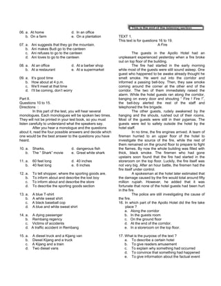 06. a. At home d. In an office
b. On a farm e. On a plantation
07. a. Ani suggests that they go the mountain.
b. Ani makes Budi go to the canteen
c. Ani refuses to go to the canteen
d. Ani loves to go to the canteen
08. a. At an office d. At a barber shop
b. At a restaurant e. At a supermarket
09. a. It’s good time
b. How about at 4 p.m.
c. We’ll meet at that time
d. I’ll be coming, don’t worry
Part II.
Questions 10 to 15.
Directions :
In this part of the test, you will hear several
monologues. Each monologues will be spoken two times.
They will not be printed in your test book, so you must
listen carefully to understand what the speakers say.
After you hear a monologue and the questions
about it, read the four possible answers and decide which
one would be the best answer to the questions you have
heard.
10. a. Sharks. d. dangerous fish
b. The “ Shark” movie e. Great white shark
11. a. 60 feet long d. 40 inches
b. 40 feet long e. 6 inches
12. a. To tell shopper, where the sporting goods are.
b. To inform about and describe the lost boy
c. To inform about and describe the store
d. To describe the sporting goods section
13. a. A blue T-shirt
b. A white sweat shirt
c. A black baseball cop
d. A blue and white sweat shirt
14. a. A dying passenger
b. Rembang regency
c. Victims of accidents
d. A traffic accident in Rembang
15. a. A diesel truck and a Kijang van
b. Diesel Kijang and a truck
c. A Kijang and a train
d. Two diesel vans
This is the end of the listening section
TEXT 1.
This text is for questions 16 to 19.
A Fire
The guests in the Apollo Hotel had an
unpleasant experienced yesterday when a fire broke
out on top floor of the building.
The fire had started in the early morning
while most of the guests were still sound asleep. One
guest who happened to be awake already thought he
smelt smoke. He went out into the corridor and
informed a passing bell-boy. Then, they saw smoke
coming around the corner at the other end of the
corridor. The two of them immediately raised the
alarm. While the hotel guests ran along the corridor,
banging on every door and shouting “ Fire ! Fire !”,
the bell-boy alerted the rest of the staff and
telephoned the fire brigade.
The other guests, rudely awakened by the
hanging and the shouts, rushed out of their rooms.
Most of the guests were still in their pyjamas. The
guests were led to safety outside the hotel by the
hotel staff.
In no time, the fire engines arrived. A team of
firemen hurried to an upper floor of the hotel to
investigate the source of the fire, while the rest of
them remained on the ground floor to prepare to fight
the flames. By now the whole building was filled with
thick, black smoke. The firemen who had gone
upstairs soon found that the fire had started in the
storeroom on the top floor. Luckily, the fire itself was
not very big. After an hour battle, the firemen had the
fire itself under control.
A spokesman at the hotel later estimated that
the damage caused by the fire would total around fifty
million rupiah. However, he added that it was
fortunate that none of the hotel guests had been hurt
in the fire.
The police are still investigating the cause of
the fire.
16. In which part of the Apollo Hotel did the fire take
place ?
a. Along the corridor
b. In the guests room
c. On the ground floor
d. At the end of the corridor.
e. In a storeroom on the top floor.
17. What is the purpose of the text ?
a. To describe a certain hotel
b. To give readers amusement
c. To explain why something had occurred
d. To convince that something had happened
e. To give information about the factual event
 