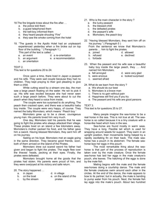 18.The fire brigade knew about the fire after …
a. the police told them
b. a guest telephoned them
c. the bell-boy informed them
d. they heard people shouting “Fire”
e. they saw the smoke coming from the hotel
19. “The guests in the Apollo Hotel had an unpleasant
experienced yesterday when a fire broke out on top
floor of the building. “ ( Paragraph 1 )
This part of the text is called …
a. an event d. a re-orientation
b. an argument e. a recommendation
c. an orientation
TEXT 2.
This text is for questions 20 to 24.
Once upon a time, there lived in Japan a peasant
and his wife. They were sad couple because they had no
children. They kept praying to their god pleading to give
them a child.
While cutting wood by a stream one day, the man
saw a large peach floating on the water. He ran to pick it
up. His wife was excited because she had never seen
such a large peach before. They were about to cut the
peach when they heard a voice from inside.
The couple were too surprised to do anything. The
peach then cracked open, and there was a beautiful baby
boy inside. The couple were very happy, of course. They
named the baby Momotaro, which means ‘ Peach boy ‘
Momotaro grew up to be a clever, courageous
young man. His parents loved him very much.
One day, Momotaro told his parents that he was
going to fight the pirates who always attacked their village.
These pirates lived on an island a few kilometers away.
Momotaro’s mother packed his food, and his father gave
him a sword. Having blessed Momotaro, they sent him off
on his journey.
Sailing on his boat, Momotaro met an eagle going
in the same direction. They became good friends, soon,
both of them arrived on the island of the Pirates.
Momotaro drew out scared sword his father had
given and began to fight the pirates. The eagle flew over
the thieves’ heads, pecking at their eyes. Finally, the
pirates were defeated.
Momotaro brought home all the goods that the
pirates had stolen. His parents were proud of him, and
they were overjoyed at his victory and safe return.
20. The story happened …
a. in Japan d. in village
b. on the boat e. on the island of the
c. by the stream pirates
21. Who is the main character in the story ?
a. the lucky peasant
b. the blessed child
c. the defeated pirates
d. the peasant’s wife
e. Momotaro, the peach boy
22. “Having blessed Momotaro, they sent him off on
his journey.” ( Paragraph 5 )
From the sentence we know that Momotaro’s
parents … him to fight the pirates.
a. joined d. allowed
b. refused e. declined
c. forbade
23. When the peasant and his wife saw a beautiful
baby boy inside the large peach, they …. And
named him Momotaro.
a. felt annoyed d. were very glad
b. were anxious e. looked surprised
c. seemed afraid
24. What do we learn from the story ?
a. We should do our best
b. Momotaro is a brave man
c. There is no gain without pain
d. Happiness will find you if you try
e. The peasant and his wife are good persons
TEXT 3.
This text is for questions 25 to 27.
Many people imagine the sea-horse to be a
real horse in the sea. This is not true at all. The sea-
horse is so called because it is a tiny creature with a
horse-like head which lives in the sea.
Sea-horse are found mostly in warm seas.
They have a long. Flexible tail which is used for
wrapping around weeds for support. They swim in an
upright position, their movements being helped by a
rapidly oscillating fin on their back. The male sea-
horse has a pouch in its abdomen. The female sea-
horse lays her eggs in this pouch.
The most remarkable thing about the sea-
horse is that part of the process of reproduction is
taken over by the male creature. Once the female
sea-horse has laid her eggs in the male creature’s
pouch, she leaves. The hatching of the eggs is done
by the male fish.
Mating begins with the male and the female
sea-horses doing a courtship dance. The male and
the female creatures swim around each other in the
circles. At the end of the dance, the male appears to
bow to its partner; but in actually, the male is bending
to pump water from his pouch. Next, the female fish
lay eggs into the male’s pouch. About two hundred
 