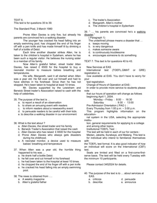 TEXT 6.
This text is for questions 35 to 39.
The Standard Post, 3 March 1980
Prone Allen Davies is only five, but already his
parents are convinced he’s a walking disaster.
The younger has cracked his head falling into an
empty swimming pool, has chopped the end of his finger
off with a pen knife and has made himself ill by drinking a
half of a bottle of Detol.
Each time another disaster strikes Allen, he is
taken to the children’s hospital in Sydeham, where he has
been such a regular visitor. He believes the nursing sister
is a member of his family.
Now Allen’s grateful father, street trader Allan
Davies, has raised £ 6500 for the hospital to buy a
neonatal monitor to measure babies breathing and
temperatures.
His wife, Margareth, said it all started when Allen
was a year old. He fell over and cut himself and had to
have stitches in his forehead. Since then he has not
stopped. He’s been taken to hospital at least 10 times.
Mr. Davies supported by the Lewisham and
Berwick Street trader’s Association raised to cash with the
help of celebrities.
35. The purpose of the text is …
a. to report a result of an observation
b. to share an amusing event with readers
c. to inform readers about a newsworthy event
d. to persuade readers to be careful with their kids.
e. to describe a walking disaster in our environment
36. What is the text about ?
a. Allan Davies, the street trader and his family
b. Berwick Trader’s Association that raised the cash
c. Allan Davies who has raised £ 6500 for the hospital
d. Prone Allan Davies who always gets disasters
during his childhood.
e. A neonatal monitor, a device used to measure
babies’ breathing and temperature
37. When Allen was a year old, the horrible thing
happened to his was …
a. he drank half a bottle Detol.
b. he fell over and cut himself in his forehead
c. he had been taken to the hospital at least 10 times.
d. he chopped the end of his finger off with a pen knife
e. he cracked his head falling into an empty swimming
pool.
38. The news is obtained from ….
a. A weekly magazine
b. Allen’s grateful father
c. The trader’s Association
d. Margareth, Allen’s mother
e. The children’s hospital in Sydenham
39. “ … his parents are convinced he’s a walking
disaster.”
( Paragraph 1)
The underlined phrase means a disaster that …
a. keeps moving
b. is very dangerous
c. makes someone aware
d. is continuously troublesome
e. encourages someone to do something
TEXT 7. This text is for questions 40 to 43.
New Services at EAS
International test (TOEFL,GMAT or GRE)
registration is
now available at EAS. You don’t have to worry for
your
test registration.
Change of Hours of Operation at EAS :
In order to provide more service to students please
note
that our hours of operation will change as follows
beginning April 1, 2004.
Monday – Friday : 8:00 - 16:30
Saturday : 9:30 - 13:00
Pre-Admission Orientation ( PAO ) :
Every Thursday from 1:00 p.m. – 3:00 p.m.
This program highlights information on the
education-
nal system in the USA, selecting the appropriate
institu-
tion, general requirements for applying to a collage
and among other topics.
Institutional TOEFL Test :
The test will be held in each of our for centers :
Medan, Jakarta, Surabaya, and Malang. This test is
for individual who intend to familiarize themselves
with
the TOEFL test formal. It is also good indicator of how
an individual will score on the International (CBT)
test.
Seats are limited and filled on a first-come-first-
serve basis. The test will be held every Tuesday with
the minimum 10 participants.
Please contact 3452024 for details.
40. The purpose of the text is to … about services at
EAS.
a. criticize d. persuade
b. describe e. announce
 