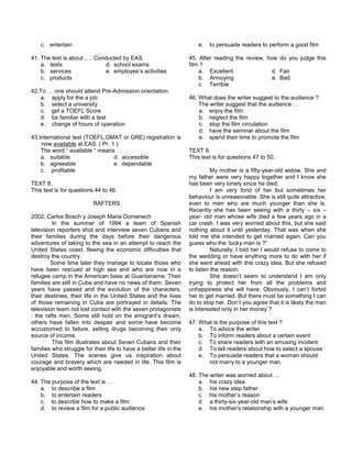 c. entertain
41. The text is about …. Conducted by EAS.
a. tests d. school exams
b. services e. employee’s activities
c. products
42.To … one should attend Pre-Admission orientation.
a. apply for the a job
b. select a university
c. get a TOEFL Score
d. be familiar with a test
e. change of hours of operation
43.International test (TOEFL,GMAT or GRE) registration is
now available at EAS. ( Pr. 1 )
The word “ available “ means …
a. suitable d. accessible
b. agreeable e. dependable
c. profitable
TEXT 8.
This text is for questions 44 to 46.
RAFTERS
2002, Carlos Bosch y Joseph Maria Domenech
In the summer of 1994 a team of Spanish
television reporters shot and interview seven Cubans and
their families during the days before their dangerous
adventures of taking to the sea in an attempt to reach the
United States coast, fleeing the economic difficulties that
destroy the country.
Some time later they manage to locate those who
have been rescued at high sea and who are now in a
refugee camp in the American base at Guantaname. Their
families are still in Cuba and have no news of them. Seven
years have passed and the evolution of the characters,
their destinies, their life in the United States and the lives
of those remaining in Cuba are portrayed in details. The
television team not lost contact with the seven protagonists
: the rafts men. Some still hold on the emigrant’s dream,
others have fallen into despair and some have become
accustomed to failure, selling drugs becoming their only
source of income.
This film illustrates about Seven Cubans and their
families who struggle for their life to have a better life in the
United States. The scenes give us inspiration about
courage and bravery which are needed in life. This film is
enjoyable and worth seeing.
44. The purpose of the text is …
a. to describe a film
b. to entertain readers
c. to describe how to make a film
d. to review a film for a public audience
e. to persuade readers to perform a good film
45. After reading the review, how do you judge this
film ?
a. Excellent d. Fair
b. Annoying e. Bad
c. Terrible
46. What does the writer suggest to the audience ?
The writer suggest that the audience …
a. enjoy the film
b. neglect the film
c. stop the film circulation
d. have the seminar about the film
e. spend their time to promote the film
TEXT 9.
This text is for questions 47 to 50.
My mother is a fifty-year-old widow. She and
my father were very happy together and I know she
has been very lonely since he died.
I am very fond of her but sometimes her
behaviour is unreasonable. She is still quite attractive,
even to men who are much younger than she is.
Recently she has been seeing with a thirty – six –
year- old man whose wife died a few years ago in a
car crash. I was very worried about this, but she said
nothing about it until yesterday. That was when she
told me she intended to get married again. Can you
guess who the ‘lucky man is ?”
Naturally, I told her I would refuse to come to
the wedding or have anything more to do with her if
she went ahead with this crazy idea. But she refused
to listen the reason.
She doesn’t seem to understand I am only
trying to protect her from all the problems and
unhappiness she will have. Obviously, I can’t forbid
her to get married. But there must be something I can
do to stop her. Don’t you agree that it is likely the man
is interested only in her money ?
47. What is the purpose of this text ?
a. To advice the writer
b. To inform readers about a certain event
c. To share readers with an amusing incident
d. To tell readers about how to select a spouse
e. To persuade readers that a woman should
not marry to a younger man.
48. The writer was worried about …
a. his crazy idea
b. his new step father
c. his mother’s reason
d. a thirty-six-year-old man’s wife
e. his mother’s relationship with a younger man
 