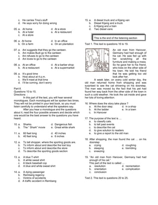 c. He carries Tina’s stuff
d. He says sorry for doing wrong
05. a. At home d. At a store
b. At a hotel e. At a restaurant
c. At a store
06. a. At home d. In an office
b. On a farm e. On an plantation
07. a. Ani suggests that they go the canteen.
b. Ani makes Budi go to the canteen
c. Ani refuses to go to the canteen
d. Ani loves to go to the canteen
08. a. At an office d. At a barber shop
b. At a restaurant e. At a supermarket
09. a. It’s good time
b. How about at 4 p.m.
c. We’ll meet at that time
d. I’ll be coming, don’t worry
Part II.
Questions 10 to 15.
Directions :
In this part of the test, you will hear several
monologues. Each monologues will be spoken two times.
They will not be printed in your test book, so you must
listen carefully to understand what the speakers say.
After you hear a monologue and the questions
about it, read the four possible answers and decide which
one would be the best answer to the questions you have
heard.
10. a. Sharks. d. Dangerous fish
b. The “ Shark” movie e. Great white shark
11. a. 60 feet long d. 40 inches
b. 40 feet long e. 6 inches
12. a. To tell shopper, where the sporting goods are.
b. To inform about and describe the lost boy
c. To inform about and describe the store
d. To describe the sporting goods section
13. a. A blue T-shirt
b. A white sweat shirt
c. A black baseball cop
d. A blue and white sweat shirt
14. a. A dying passenger
b. Rembang regency
c. Victims of accidents
d. A traffic accident in Rembang
15. a. A diesel truck and a Kijang van
b. Diesel Kijang and a truck
c. A Kijang and a train
d. Two diesel vans
This is the end of the listening section
Text 1. This text is questions 16 to 19.
An old man from Hanover,
Germany had had enough of
his cat. He was fed up with
her scratching all the
furniture and making a mess.
So he gave her to his friend,
who lives on the other side of
his town. He told his friend
that he was getting too old
look after her.
A week later, on avery cold winter day, the
old man returned home from shopping and was
surprised to see the cat shivering on his doorstep.
The man was moved by the fact that his pet had
found her way back from the other side of the town in
such a cold weather. He took the cat inside and gave
her lots of loving attention.
16. Where does the story take place ?
a. At the door step. d. in a shop
b. At the ladder e. In a town
c. In Hanover
17. The purpose of the text is …
a. to classify cats.
b. to tell past events
c. to describe the cat
d. to give solution to readers
e. to give a report to the old man
18. After shopping, the man found the cat … on his
doorstep
a. crying d. coughing
b. sleeping e. trembling
c. sneezing
19. “An old man from Hanover, Germany had had
enough of his cat.”
This part of the text is called …
a. resolution d. reorientation
b. orientation e. complication
c. conclusion
Text 2. This text is questions 20 to 25.
 