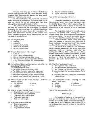 King Lir lived long ago in Ireland. He had four
children, two boys and two girls, whom he loved dearly.
However, their stepmother was jealous. She wove a spell
that turned the children into swans.
Lir was heartbroken. His beard and hair turned
white. With grief he searched for his children. One day he
saw four swans. He did not realize who they were,
although they recognized him as their father.
The spell could only be broken if the mountain in
the north was joined to the one in the south. This seemed
impossible, but after many years all the birds flew into the
air and formed an area between the mountains. The
swans were transformed and Lir saw his children once
more. They were no longer young, but had grown old, with
hair as white as their father’s
20. The story took place …
a. in a land
b. in Ireland
c. in stepmother’s home
d. in the south mountain
e. on the north mountain
21. Who are the characters in the story ?
a. King Lir
b. King Lir and his four children.
c. King lir, the stepmother and the swans
d. The stepmother, the swans and the children
e. King Lir, the four children and the stepmother
22. “He had four children, two boys and two girls, whom he
loved dearly ” (Paragraph 1)
The underlined words mean …
a. The children loved the King very much
b. The children loved the stepmother very much
c. The stepmother loved the children very much
d. The children loved the King and the stepmother
e. The King loved the boys and the girls very much
23. When King Lir saw the swans, he didn’t …that they
were his children.
a. pay attention d. look at
b. recognize e. see
c. consider
24. What do we learn from the story ?
a. Stepmother are usually wicked persons
b. The wicked should be defeated
c. Good ness wins over badness
d. Patience is rewarding
e. Birds can help people
25. What is the purpose of the text ?
a. To entertain readers
b. To describe King Lir
c. To give news to readers
d. To give solution to readers
e. To tell a true story to readers
Text 3. This text is questions 26 to 27.
Earthquake happens on land under the sea.
Ninety percent occurs in the ring of fire which circles
the Pacific Ocean. Many others occurs along the
Alpine Belt, which starts in Spain in the west, and
goes through to the Himalaya as far as South-East
Asia.
The magnitude or power of an earthquake is
measured on Richter scale. Starting at 1, each
number on the scale is ten times more powerful than
the number below. The worst earthquake so fare
recorded was 8.9 off the coast of Columbia in 1906.
There are about a million earthquakes every
year- any vibration in the earth is an earthquake. A
large earthquake occurs about every two weeks-
mostly under the sea, where it does little harm.
The shock of an earthquake can sometimes
be felt hundreds of kilometers way. Water splashed in
swimming pools in Houston, USA after the
earthquake in Mexico 1985- 1,609 km away. China
has the worst record for earthquake deaths. In 1556,
an earthquake killed 830,000 people in Shanxi
province. In 19..5 the earthquake in Tangshan
province – 8.2 on the Richter scale – killed 750.000
people.
26. What does “earthquake” mean ?
a. Any explosion in the earth crust
b. Any movement in the earth crust
c. Any violence that happens in the earth crust
d. Any magnitude that is measured by the Richer
scale
e. Any shake with quick continuous movement in
the earth crust.
27. The earthquake usually …anything on earth
where it takes place.
a. builds d. make up
b. destroys e. throws away
c. arranges
Text 4. This text is questions 28 to 31.
HOW TO DIET
The purpose of dieting is to lose weight, so
that you will become more attractive. You might
overeat because the food is everywhere around you.
A good way to reduce your calorie consumption is to
go to places where there is no food, in the train, for
example.
 