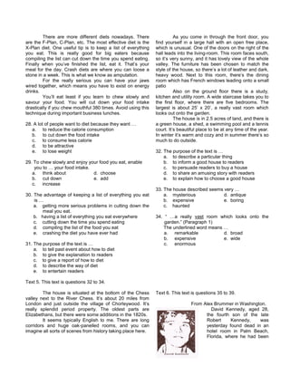 There are more different diets nowadays. There
are the F-Plan, C-Plan, etc. The most effective diet is the
X-Plan diet. One useful tip is to keep a list of everything
you eat. This is really good for big eaters because
compiling the list can cut down the time you spend eating.
Finally when you’ve finished the list, eat it. That’s your
meal for the day. Crash diets are where you can loose a
stone in a week. This is what we know as amputation.
For the really serious you can have your jaws
wired together, which means you have to exist on energy
drinks.
You’ll eat least if you learn to chew slowly and
savour your food. You will cut down your food intake
drastically if you chew mouthful 380 times. Avoid using this
technique during important business lunches.
28. A lot of people want to diet because they want …
a. to reduce the calorie consumption
b. to cut down the food intake
c. to consume less calorie
d. to be attractive
e. to lose weight
29. To chew slowly and enjoy your food you eat, enable
you to … your food intake.
a. think about d. choose
b. cut down e. add
c. increase
30. The advantage of keeping a list of everything you eat
is …
a. getting more serious problems in cutting down the
meal you eat.
b. having a list of everything you eat everywhere
c. cutting down the time you spend eating
d. compiling the list of the food you eat
e. crashing the diet you have ever had
31. The purpose of the text is …
a. to tell past event about how to diet
b. to give the explanation to readers
c. to give a report of how to diet
d. to describe the way of diet
e. to entertain readers
Text 5. This text is questions 32 to 34.
The house is situated at the bottom of the Chess
valley next to the River Chess. It’s about 20 miles from
London and just outside the village of Chorleywood. It’s
really splendid period property. The oldest parts are
Elizabethans, but there were some additions in the 1820s.
It seems typically English to me. There are long
corridors and huge oak-panelled rooms, and you can
imagine all sorts of scenes from history taking place here.
As you come in through the front door, you
find yourself in a large hall with an open free place,
which is unusual. One of the doors on the right of the
hall leads into the living-room. This room faces south,
so it’s very sunny, and it has lovely view of the whole
valley. The furniture has been chosen to match the
style of the house, so there’s a lot of leather and dark,
heavy wood. Next to this room, there’s the dining
room which has French windows leading onto a small
patio
Also on the ground floor there is a study,
kitchen and utility room. A wide staircase takes you to
the first floor, where there are five bedrooms. The
largest is about 25’ x 20’, a really vast room which
looks out onto the garden.
The house is in 2.5 acres of land, and there is
a green house, a shed, a swimming pool and a tennis
court. It’s beautiful place to be at any time of the year.
In winter it’s warm and cozy and in summer there’s so
much to do outside.
32. The purpose of the text is …
a. to describe a particular thing
b. to inform a good house to readers
c. to persuade readers to buy a house
d. to share an amusing story with readers
e. to explain how to choose a good house
33. The house described seems very …
a. mysterious d. antique
b. expensive e. boring
c. haunted
34. “ …a really vast room which looks onto the
garden.” (Paragraph 1)
The underlined word means …
a. remarkable d. broad
b. expensive e. wide
c. enormous
Text 6. This text is questions 35 to 39.
From Alex Brummer in Washington.
David Kennedy, aged 28,
the fourth son of the late
Robert Kennedy, was
yesterday found dead in an
hotel room in Palm Beach,
Florida, where he had been
 
