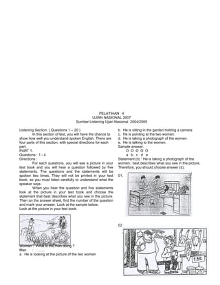 PELATIHAN 4
UJIAN NASIONAL 2007
Sumber Listening Ujian Nasional 2004/2005
Listening Section. ( Questions 1 – 20 )
In this section of test, you will have the chance to
show how well you understand spoken English. There are
four parts of this section, with special directions for each
part.
PART 1.
Questions : 1 - 4
Directions :
For each questions, you will see a picture in your
test book and you will hear a question followed by five
statements. The questions and the statements will be
spoken two times. They will not be printed in your test
book, so you must listen carefully to understand what the
speaker says.
When you hear the question and five statements
look at the picture in your test book and choose the
statement that best describes what you see in the picture.
Then on the answer sheet, find the number of the question
and mark your answer. Look at the sample below.
Look at the picture in your test book.
Woman : What is the man doing ?
Man : …….
a. He is looking at the picture of the two women
b. He is sitting in the garden holding a camera
c. He is pointing at the two women.
d. He is taking a photograph of the women.
e. He is talking to the women.
Sample answer.
O O O O O
a b c d e
Statement (d) “ He is taking a photograph of the
women,’ best describes what you see in the picture.
Therefore, you should choose answer (d).
01.
02.
 