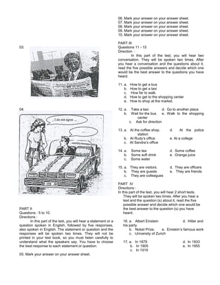 03.
04.
PART II
Questions : 5 to 10.
Directions :
In this part of the test, you will hear a statement or a
question spoken in English, followed by five responses,
also spoken in English. The statement or question and the
responses will be spoken two times. They will not be
printed in your test book, so you must listen carefully to
understand what the speakers say. You have to choose
the best response to each statement or question.
05. Mark your answer on your answer sheet.
06. Mark your answer on your answer sheet.
07. Mark your answer on your answer sheet.
08. Mark your answer on your answer sheet.
09. Mark your answer on your answer sheet.
10. Mark your answer on your answer sheet.
PART III
Questions 11 - 15
Direction :
In this part of the test, you will hear two
conversation. They will be spoken two times. After
you hear a conversation and the questions about it,
read the five possible answers and decide which one
would be the best answer to the questions you have
heard.
11. a. How to get a bus
b. How to get a taxi
c. How far to walk.
d. How to get to the shopping center
e. How to shop at the market.
12. a. Take a taxi d. Go to another place
b. Wait for the bus e. Walk to the shopping
center
c. Ask for direction
13. a. At the coffee shop. d. At the police
station
b. At Rudy’s office e. At a college
c. At Sandra’s office
14. a. Some tea d. Some coffee
b. Some soft drink e. Orange juice
c. Some water
15. a. They are visitors. d. They are officers
b. They are guests e. They are friends
c. They are colleagues
PART IV
Directions :
In this part of the test, you will hear 2 short texts.
They will be spoken two times. After you hear a
text and the question (s) about it, read the five
possible answer and decide which one would be
the best answer to the question (s) you have
heard.
16. a. Albert Einstein d. Hitler and
his party
b. Nobel Prize. e. Einstein’s famous work
c. University of Zurich
17. a. In 1879 d. In 1933
b. In 1905 e. In 1955
c. In 1919
 