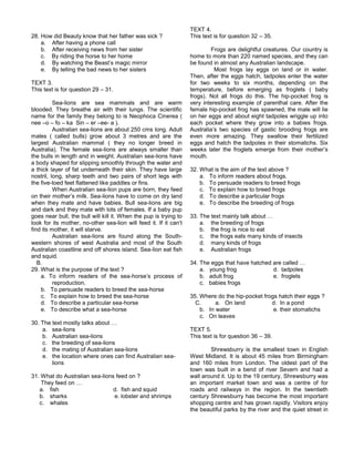 28. How did Beauty know that her father was sick ?
a. After having a phone call
b. After receiving news from her sister
c. By riding the horse to her home
d. By watching the Beast’s magic mirror
e. By telling the bad news to her sisters
TEXT 3.
This text is for question 29 – 31.
Sea-lions are sea mammals and are warm
blooded. They breathe air with their lungs. The scientific
name for the family they belong to is Neophoca Cinerea (
nee –o – fo – ka Sin – er –ee- a ).
Australian sea-lions are about 250 cms long. Adult
males ( called bulls) grow about 3 metres and are the
largest Australian mammal ( they no longer breed in
Australia). The female sea-lions are always smaller than
the bulls in length and in weight. Australian sea-lions have
a body shaped for slipping smoothly through the water and
a thick layer of fat underneath their skin. They have large
nostril, long, sharp teeth and two pairs of short legs with
the five-toed feet flattened like paddles or fins.
When Australian sea-lion pups are born, they feed
on their mother’s milk. Sea-lions have to come on dry land
when they mate and have babies. Bull sea-lions are big
and dark and they mate with lots of females. If a baby pup
goes near bull, the bull will kill it. When the pup is trying to
look for its mother, no-other sea-lion will feed it. If it can’t
find its mother, it will starve.
Australian sea-lions are found along the South-
western shores of west Australia and most of the South
Australian coastline and off shores island. Sea-lion eat fish
and squid.
B.
29. What is the purpose of the text ?
a. To inform readers of the sea-horse’s process of
reproduction.
b. To persuade readers to breed the sea-horse
c. To explain how to breed the sea-horse
d. To describe a particular sea-horse
e. To describe what a sea-horse
30. The text mostly talks about …
a. sea-lions
b. Australian sea-lions
c. the breeding of sea-lions
d. the mating of Australian sea-lions
e. the location where ones can find Australian sea-
lions
31. What do Australian sea-lions feed on ?
They feed on …
a. fish d. fish and squid
b. sharks e. lobster and shrimps
c. whales
TEXT 4.
This text is for question 32 – 35.
Frogs are delightful creatures. Our country is
home to more than 220 named species, and they can
be found in almost any Australian landscape.
Most frogs lay eggs on land or in water.
Then, after the eggs hatch, tadpoles enter the water
for two weeks to six months, depending on the
temperature, before emerging as froglets ( baby
frogs). Not all frogs do this. The hip-pocket frog is
very interesting example of parenthal care. After the
female hip-pocket frog has spawned, the male will lie
on her eggs and about eight tadpoles wriggle up into
each pocket where they grow into a babies frogs.
Australia’s two species of gastic brooding frogs are
even more amazing. They swallow their fertilized
eggs and hatch the tadpoles in their stomatichs. Six
weeks later the froglets emerge from their mother’s
mouth.
32. What is the aim of the text above ?
a. To inform readers about frogs.
b. To persuade readers to breed frogs
c. To explain how to breed frogs
d. To describe a particular frogs
e. To describe the breeding of frogs
33. The text mainly talk about …
a. the breeding of frogs
b. the frog is nice to eat
c. the frogs eats many kinds of insects
d. many kinds of frogs
e. Australian frogs
34. The eggs that have hatched are called …
a. young frog d. tadpoles
b. adult frog e. froglets
c. babies frogs
35. Where do the hip-pocket frogs hatch their eggs ?
C. a. On land d. In a pond
b. In water e. their stomatichs
c. On leaves
TEXT 5.
This text is for question 36 – 39.
Shrewsburry is the smallest town in English
West Midland. It is about 45 miles from Birmingham
and 160 miles from London. The oldest part of the
town was built in a bend of river Severn and had a
wall around it. Up to the 19 century, Shrewsburry was
an important market town and was a centre of for
roads and railways in the region. In the twentieth
century Shrewsburry has become the most important
shopping centre and has grown rapidly. Visitors enjoy
the beautiful parks by the river and the quiet street in
 
