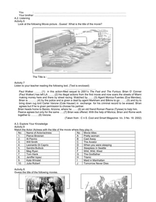 You : ………………………………………………………………………………………………
Your brother: ………………………………………………………………………………………………
A.2. Listening
Activity 6
Look at the following Movie picture . Guess! What is the title of the movie?
The Title is : _____________________________________________
Activity 7
Listen to your teacher reading the following text. (Text is enclosed)
……………………………….
Paul Walker ………(1) in this action-filled sequel to 2001’s The Fast and The Furious. Brian O’ Conner
(Paul Walker) has left LA ……..(2) his illegal actions from the first movie and now soars the streets of Miami
making money here and there by street racing. Watched by …….(3) Agent Monica Fuentes (Eva Mendes),
Brian is ………..(4) by the police and is given a deal by agent Markham and Bilkins to go ……..(5) and try to
bring down rug lord Carter Verone (Cole Hauser) in exchange for his criminal record to be erased. Brian
agrees but if he is given permission to choose his partner.
Brian heads home to Barsto, Arizona, where he …….(6) an old friend Roman Pearce (Tyrese) to help him.
Pearce agrees but only for the same …..(7) Brian was offered. With the help of Monica, Brian and Rome work
together to ………(8) Verone.
(Taken from : C n S .Cool and Smart Magazine: Vo. 3 No. 18. 2002)
A.3. Explore Your Knowledge
Activity 8
Match the Actor /Actress with the title of the movie where they play in.
No Name of Actor/actress No Movie titles
1. Pierce Brosnan A Pretty woman
2. Al Pacino B Cast Away
3. Will Smith C The Aviator
4. Leonardo Di Caprio D When you were sleeping
5. Sandra Bullock E Sleepless in Seattle
6. Meg Ryan F Wild, Wild, West
7. Tom Hank G The Godfather
8. Jeniffer lopez H Titanic
9. Kate Winslet I Maid in Manhattan
10. Julia Robert J Tomorrow Never Dies
Activity 8.
Guess the title of the following movies.
 