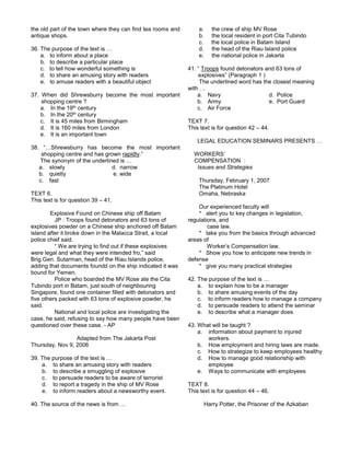 the old part of the town where they can find tea rooms and
antique shops.
36. The purpose of the text is …
a. to inform about a place
b. to describe a particular place
c. to tell how wonderful something is
d. to share an amusing story with readers
e. to amuse readers with a beautiful object
37. When did Shrewsburry become the most important
shopping centre ?
a. In the 19th century
b. In the 20th century
c. It is 45 miles from Birmingham
d. It is 160 miles from London
e. It is an important town
38. “…Shrewsburry has become the most important
shopping centre and has grown rapidly.”
The synonym of the underlined is …
a. slowly d. narrow
b. quietly e. wide
c. fast
TEXT 6.
This text is for question 39 – 41.
Explosive Found on Chinese ship off Batam
JP : Troops found detonators and 63 tons of
explosives powder on a Chinese ship anchored off Batam
island after it broke down in the Malacca Strait, a local
police chief said.
“ We are trying to find out if these explosives
were legal and what they were intended fro,” said
Brig.Gen. Sutarman, head of the Riau Islands police,
adding that documents foundd on the ship indicated it was
bound for Yemen.
Police who boarded the MV Rose ate the Cita
Tubindo port in Batam, just south of neighbouring
Singapore, found one container filled with detonators and
five others packed with 63 tons of explosive powder, he
said.
National and local police are investigating the
case, he said, refusing to say how many people have been
questioned over these case. - AP
Adapted from The Jakarta Post
Thursday, Nov 9, 2006
39. The purpose of the text is …
a. to share an amusing story with readers
b. to describe a smuggling of explosive
c. to persuade readers to be aware of terrorist
d. to report a tragedy in the ship of MV Rose
e. to inform readers about a newsworthy event.
40. The source of the news is from …
a. the crew of ship MV Rose
b. the local resident in port Cita Tubindo
c. the local police in Batam Island
d. the head of the Riau Island police
e. the national police in Jakarta
41. “ Troops found detonators and 63 tons of
explosives” (Paragraph 1 )
The underlined word has the closest meaning
with …
a. Navy d. Police
b. Army e. Port Guard
c. Air Force
TEXT 7.
This text is for question 42 – 44.
LEGAL EDUCATION SEMINARS PRESENTS …
WORKERS’
COMPENSATION :
Issues and Strategies
Thursday, February 1, 2007
The Platinum Hotel
Omaha, Nebraska
Our experienced faculty will
* alert you to key changes in legislation,
regulations, and
case law.
* take you from the basics through advanced
areas of
Worker’s Compensation law.
* Show you how to anticipate new trends in
defense
* give you many practical strategies
42. The purpose of the text is …
a. to explain how to be a manager
b. to share amusing events of the day
c. to inform readers how to manage a company
d. to persuade readers to attend the seminar
e. to describe what a manager does
43. What will be taught ?
a. information about payment to injured
workers.
b. How employment and hiring laws are made.
c. How to strategize to keep employees healthy
d. How to manage good relationship with
employee
e. Ways to communicate with employees
TEXT 8.
This text is for question 44 – 46.
Harry Potter, the Prisoner of the Azkaban
 