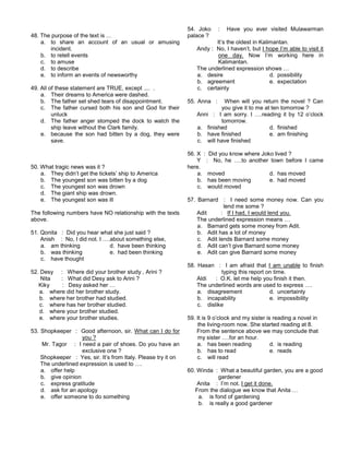 48. The purpose of the text is …
a. to share an account of an usual or amusing
incident.
b. to retell events
c. to amuse
d. to describe
e. to inform an events of newsworthy
49. All of these statement are TRUE, except .... .
a. Their dreams to America were dashed.
b. The father set shed tears of disappointment.
c. The father cursed both his son and God for their
unluck
d. The father anger stomped the dock to watch the
ship leave without the Clark family.
e. because the son had bitten by a dog, they were
save.
50. What tragic news was it ?
a. They didn’t get the tickets’ ship to America
b. The youngest son was bitten by a dog
c. The youngest son was drown
d. The giant ship was drown.
e. The youngest son was ill
The following numbers have NO relationship with the texts
above.
51. Qonita : Did you hear what she just said ?
Anish : No, I did not. I ….about something else,
a. am thinking d. have been thinking
b. was thinking e. had been thinking
c. have thought
52. Desy : Where did your brother study , Arini ?
Nita : What did Desy ask to Arini ?
Kiky : Desy asked her …
a. where did her brother study.
b. where her brother had studied.
c. where has her brother studied.
d. where your brother studied.
e. where your brother studies.
53. Shopkeeper : Good afternoon, sir. What can I do for
you ?
Mr. Tagor : I need a pair of shoes. Do you have an
exclusive one ?
Shopkeeper : Yes, sir. It’s from Italy. Please try it on
The underlined expression is used to ….
a. offer help
b. give opinion
c. express gratitude
d. ask for an apology
e. offer someone to do something
54. Joko : Have you ever visited Mulawarman
palace ?
It’s the oldest in Kalimantan.
Andy : No, I haven’t, but I hope I’m able to visit it
one day. Now I’m working here in
Kalimantan.
The underlined expression shows …
a. desire d. possibility
b. agreement e. expectation
c. certainty
55. Anna : When will you return the novel ? Can
you give it to me at ten tomorrow ?
Anni : I am sorry. I ….reading it by 12 o’clock
tomorrow.
a. finished d. finished
b. have finished e. am finishing
c. will have finished
56. X : Did you know where Joko lived ?
Y : No, he ….to another town before I came
here.
a. moved d. has moved
b. has been moving e. had moved
c. would moved
57. Barnard : I need some money now. Can you
lend me some ?
Adit : If I had, I would lend you.
The underlined expression means …
a. Barnard gets some money from Adit.
b. Adit has a lot of money
c. Adit lends Barnard some money
d. Adit can’t give Barnard some money
e. Adit can give Barnard some money
58. Hasan : I am afraid that I am unable to finish
typing this report on time.
Aldi : O.K. let me help you finish it then.
The underlined words are used to express ….
a. disagreement d. uncertainty
b. incapability e. impossibility
c. dislike
59. It is 9 o’clock and my sister is reading a novel in
the living-room now. She started reading at 8.
From the sentence above we may conclude that
my sister ….for an hour.
a. has been reading d. is reading
b. has to read e. reads
c. will read
60. Winda : What a beautiful garden, you are a good
gardener
Anita : I’m not. I get it done.
From the dialogue we know that Anita …
a. is fond of gardening
b. is really a good gardener
 