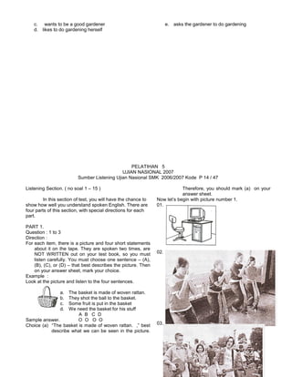 c. wants to be a good gardener
d. likes to do gardening herself
e. asks the gardener to do gardening
PELATIHAN 5
UJIAN NASIONAL 2007
Sumber Listening Ujian Nasional SMK 2006/2007 Kode P 14 / 47
Listening Section. ( no soal 1 – 15 )
In this section of test, you will have the chance to
show how well you understand spoken English. There are
four parts of this section, with special directions for each
part.
PART 1.
Question : 1 to 3
Direction :
For each item, there is a picture and four short statements
about it on the tape. They are spoken two times, are
NOT WRITTEN out on your test book, so you must
listen carefully. You must choose one sentence – (A),
(B), (C), or (D) – that best describes the picture. Then
on your answer sheet, mark your choice.
Example :
Look at the picture and listen to the four sentences.
a. The basket is made of woven rattan.
b. They shot the ball to the basket.
c. Some fruit is put in the basket
d. We need the basket for his stuff
A B C D
Sample answer. O O O O
Choice (a) “The basket is made of woven rattan. ,” best
describe what we can be seen in the picture.
Therefore, you should mark (a) on your
answer sheet.
Now let’s begin with picture number 1.
01.
02.
03.
 