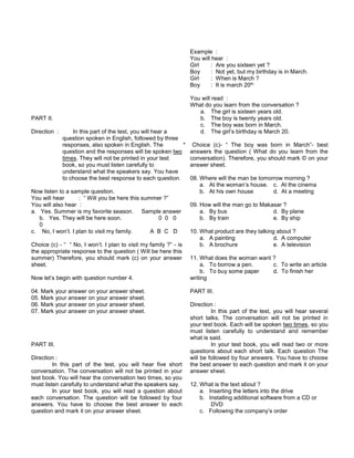PART II.
Direction : In this part of the test, you will hear a
question spoken in English, followed by three
responses, also spoken in English. The
question and the responses will be spoken two
times. They will not be printed in your test
book, so you must listen carefully to
understand what the speakers say. You have
to choose the best response to each question.
Now listen to a sample question.
You will hear : “ Will you be here this summer ?”
You will also hear :
a. Yes. Summer is my favorite season. Sample answer
b. Yes. They will be here soon. 0 0 0
0
c. No, I won’t. I plan to visit my family. A B C D
Choice (c) - “ “ No, I won’t. I plan to visit my family ?” - is
the appropriate response to the question ( Will be here this
summer) Therefore, you should mark (c) on your answer
sheet.
Now let’s begin with question number 4.
04. Mark your answer on your answer sheet.
05. Mark your answer on your answer sheet.
06. Mark your answer on your answer sheet.
07. Mark your answer on your answer sheet.
PART III.
Direction :
In this part of the test, you will hear five short
conversation. The conversation will not be printed in your
test book. You will hear the conversation two times, so you
must listen carefully to understand what the speakers say.
In your test book, you will read a question about
each conversation. The question will be followed by four
answers. You have to choose the best answer to each
question and mark it on your answer sheet.
Example :
You will hear :
Girl : Are you sixteen yet ?
Boy : Not yet, but my birthday is in March.
Girl : When is March ?
Boy : It is march 20th
You will read :
What do you learn from the conversation ?
a. The girl is sixteen years old.
b. The boy is twenty years old.
c. The boy was born in March.
d. The girl’s birthday is March 20.
* Choice (c)- “ The boy was born in March”- best
answers the question ( What do you learn from the
conversation). Therefore, you should mark © on your
answer sheet.
08. Where will the man be tomorrow morning ?
a. At the woman’s house. c. At the cinema
b. At his own house d. At a meeting
09. How will the man go to Makasar ?
a. By bus d. By plane
b. By train e. By ship
10. What product are they talking about ?
a. A painting d. A computer
b. A brochure e. A television
11. What does the woman want ?
a. To borrow a pen. c. To write an article
b. To buy some paper d. To finish her
writing
PART III.
Direction :
In this part of the test, you will hear several
short talks. The conversation will not be printed in
your test book. Each will be spoken two times, so you
must listen carefully to understand and remember
what is said.
In your test book, you will read two or more
questions about each short talk. Each question The
will be followed by four answers. You have to choose
the best answer to each question and mark it on your
answer sheet.
12. What is the text about ?
a. Inserting the letters into the drive
b. Installing additional software from a CD or
DVD
c. Following the company’s order
 