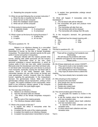 d. Restarting the computer monitor.
13. When do we start following the on-screen instruction ?
a. When the disc is inserted into the drive
b. When we turn on the computer
c. When the installation wizard opens
d. When we turn off the computer
14. What product is being advertised ?
a. A vegetable drawer d. A compartment
b. A refrigerator e. A compressor
15. What is given as the bonus for buying the product ?
a. A towel d. A plastic bag
b. A napkin e. An ice tray
Text 1.
This text is questions 16 - 19
Malaria is an infectious disease by a one-celled
parasite known as Plasmodium. The parasite is
transmitted to human by the bite of female Anopheles
mosquitoes. The plasmodium parasite spends its life cycle
partly in human and partly in mosquitoes.
Mosquito infected with the malaria parasite bites
human, passing cells called sporozoits into the human’s
bloodstream. Sporozoites travel to the liver. Each
sporozoit undergoes a sexual reproduction, in which its
nucleus splits to form two new cells, called morozoites.
Merozoits enter the bloodstream and infect red blood cells.
In red blood cells merozoites grow and device to produce
more morozoits, eventually causing the red blood cells to
rupture. Some of the newly released cells. Some
merozoites develop into sex cells known as female and
male gametocytes. Another mosquito bites the infected
human, ingesting the gametocytes. In the mosquitoes’s
stomach, the gametocytes mature. Male and female
gametocytes undergo sexual reproduction, uniting to form
a zygote. The zygote multiplies to form sporozoites, which
travel to the mosquito’s salivary glands. If the mosquito
bites another human, the cycle begins again.
16. The main idea of the text is …
a. Malaria is an infectious disease
b. How the red blood cells are infected
c. The effect of the female Anopheles mosquito’s
bites
d. The life cycle of the malaria parasite
e. The infectious disease called malaria
17. What is the purpose of this text ?
a. to explain the effect if merozoites enter the
bloodstream.
b. to explain the life cycle of the malaria parasite
c. to explain the malaria is an infectious disease
d. to explain how plasmodium transmitted to human
e. to explain how gametosites undergo sexual
reproduction.
18. What will happen if merozoites enter the
bloodstream ?
a. The red blood cells will be infected
b. The morozoites will grow and produce more
merozoites.
c. The merozoites will alter their sex.
d. The red blood cells will be released
e. The merozoites will undergo their life cycle.
19. In the mosquito’s stomach, the gametocytes
mature.
The underlined has the closest meaning with …
a. ripe d. new
b. adult e. large
c. big
Text 2.
This text is questions 20 – 22.
There will be a meeting of all residents next
Wednesday.
We will discuss the problems with trash
collection and plans for new recreation area.
Please come.
20. All of these statements are correct, EXCEPT …
a. They want to build a new recreation area.
b. They get problems in the discussion
c. The meeting will be hold on Wednesday.
d. They hope all citizens there to attend the
meeting
e. They have already had a recreation area
21. Who should go to the meeting ?
a. Everyone who lives there
b. Only people who use the recreation
c. People without trash
d. People who collect trash
e. People collecting things.
22. The communicative goal of the text is …
a. to persuade the readers to involve in the
meeting
b. to tell the readers about the trash collection
and new recreation area
c. to explain the readers about trash collection
and new recreation area.
d. to describe the trash collection and new
recreation area
e. to inform about trash collection and new
recreation area
Text 3.
 