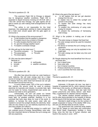 This text is questions 23 - 36
This evening’s Flight 334 to Chicago is delayed
due to dangerous weather conditions. Flight 334 is
expected to depart tomorrow morning at 5.30 A.M. with a
7:48 A.M. arrival time Chicago. Our gate agents will be
glad to assist you with making hotel arrangements for this
evening.
The airline is not responsible for the hotel
expenses. Any passengers wishing to make arrangement
for a hotel room should speak with the gate agent on
Concourse 2.
23. What is the purpose of this announcement ?
a. To tell travelers that the weather is dangerous
b. To explain how to buy a ticket to Chicago
c. To notify travelers that the hotel is full
d. To give the Chicago weather report
e. To explain a schedule change
24. Who will pay for the hotel room ?
a. The airline company d. The assistant
b. The passengers e. The pilot
c. The ticket agents
25. Why was the plane delayed ?
Because of …
a. down pour d. earthquake
b. tornado e. weather conditions
c. storm
Text 4.
This text is questions 26 – 28.
We often hear about the solar car, solar heating or
solar batteries. But will solar energy ever be a major
source of energy for industrial societies ? The solar energy
is cheaper that any other fossil fuel because we can get
the abundant source from the sun.
In sunny desert areas, 50% of the sun’s radiation
that reaches the ground could be used to produce
electricity for business and industry, to provide heat, light
and hot water for homes. Experimental solar ponds can
produce hot mater to drive generators.
Unfortunately, we can’t yet power our homes
entirely on sunlight. Solar energy can only be exploited in
bright light. Its greatest potential, therefore is in hot
countries that have clear skies for most of the world. In
addition, to harness the solar power, solar cells are
needed to convert the sunlight directly into electricity. Solar
cells are very cheap to run, but relatively expensive to buy
and many people can’t afford it.
Needless to say that solar energy is a useful and
non -polluted source of energy. Nevertheless, solar cells,
the main important device to harness the sun’s energy are
still very expensive.
26. What is the goal of the text above ?
a. to tell readers that we can get abandon
energy from the sun.
b. to explain how to collect the sunlight and
convert it into energy.
c. To explain that solar energy has many
advantages
d. To present the controversy of using solar
energy for industry.
e. To present the controversy of harnessing
solar energy.
27. What is the problem in making use of solar
energy ?
a. The solar energy is cheaper that fossil fuel.
b. The solar energy cannot be used for industrial
societies.
c. The device to harness the sun’s energy is very
expensive.
d. The solar energy can only be exploited in the
bright light
e. The solar energy can be taken any time and
any place.
28. People obtaining the most beneficial from the sun
are those who …
a. live in desert area.
b. have solar cells
c. live in tropical countries.
d. Produce electricity for business
e. Live in countries that have clear sky
Text 5.
This text is questions 29 - 31
MAN DIES OF SUSPECTED BIRD FLU
Indonesia. A 56-years old man, has died in
hospital of suspected bird flu, which claimed at least
three lives in the country, an official said on Saturday.
“ The man, Ramdani, died last night from
severe pneumonia and kidney failure,” said Ilham
Patu, a spokesman for Jakarta’s Saroso Hospital.
The Jakarta resident showed symptoms of
bird flu after being admitted to the hospital on Monay
but the result of his first test was negative, Patu said.
Ramdani’s death brings to six the number of
people suspected of dying of the deadly H5NI virus,
who are not officially listed as bird flu victims.
The government has confirmed three deaths
from bird flu, based on local tests and confirmation
from World Healh Organization facilities in Hong
Kong, since the first cas of human infection was
found in the country in June – AFP.
 