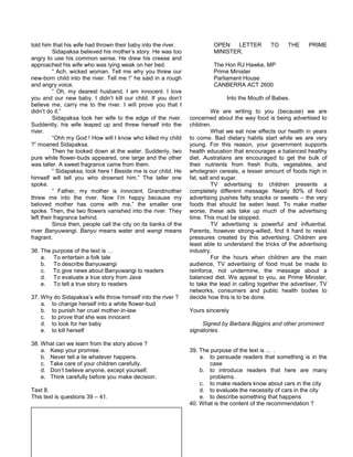 told him that his wife had thrown their baby into the river.
Sidapaksa believed his mother’s story. He was too
angry to use his common sense. He drew his creese and
approached his wife who was lying weak on her bed.
“ Ach, wicked woman. Tell me why you threw our
new-born child into the river. Tell me !” he said in a rough
and angry voice.
“ Oh, my dearest husband, I am innocent. I love
you and our new baby. I didn’t kill our child. If you don’t
believe me, carry me to the river. I will prove you that I
didn’t do it.”
Sidapaksa took her wife to the edge of the river.
Suddently, his wife leaped up and threw herself into the
river.
“Ohh my God ! How will I know who killed my child
?” moaned Sidapaksa.
Then he looked down at the water. Suddenly, two
pure while flower-buds appeared, one large and the other
was taller. A sweet fragrance came from them.
“ Sidapaksa, look here ! Beside me is our child. He
himself will tell you who drowned him.” The taller one
spoke.
“ Father, my mother is innocent. Grandmother
threw me into the river. Now I’m happy because my
beloved mother has come with me,” the smaller one
spoke. Then, the two flowers vanished into the river. They
left their fragrance behind.
Since then, people call the city on its banks of the
river Banyuwangi. Banyu means water and wangi means
fragrant.
36. The purpose of the text is …
a. To entertain a folk tale
b. To describe Banyuwangi
c. To give news about Banyuwangi to readers
d. To evaluate a true story from Java
e. To tell a true story to readers
37. Why do Sidapaksa’s wife throw himself into the river ?
a. to change herself into a white flower-bud
b. to punish her cruel mother-in-law
c. to prove that she was innocent
d. to look for her baby
e. to kill herself
38. What can we learn from the story above ?
a. Keep your promise.
b. Never tell a lie whatever happens.
c. Take care of your children carefully.
d. Don’t believe anyone, except yourself.
e. Think carefully before you make decision.
Text 8.
This text is questions 39 – 41.
OPEN LETTER TO THE PRIME
MINISTER.
The Hon RJ Hawke, MP
Prime Minister
Parliament House
CANBERRA ACT 2600
Into the Mouth of Babes.
We are writing to you (because) we are
concerned about the way food is being advertised to
children.
What we eat now effects our health in years
to come. Bad dietary habits start while we are very
young. For this reason, your government supports
health education that encourages a balanced healthy
diet. Australians are encouraged to get the bulk of
their nutrients from fresh fruits, vegetables, and
wholegrain cereals, a lesser amount of foods high in
fat, salt and sugar.
TV advertising to children presents a
completely different message. Nearly 80% of food
advertising pushes fatty snacks or sweets – the very
foods that should be eaten least. To make matter
worse, these ads take up much of the advertising
time. This must be stopped.
TV advertising is powerful and influential.
Parents, however strong-willed, find it hard to resist
pressures created by this advertising. Children are
least able to understand the tricks of the advertising
industry.
For the hours when children are the main
audience, TV advertising of food must be made to
reinforce, not undermine, the message about a
balanced diet. We appeal to you, as Prime Minister,
to take the lead in calling together the advertiser, TV
networks, consumers and public health bodies to
decide how this is to be done.
Yours sincerely
Signed by Barbara Biggins and other prominent
signatories.
39. The purpose of the text is ... .
a. to persuade readers that something is in the
case
b. to introduce readers that here are many
problems.
c. to make readers know about cars in the city
d. to evaluate the necessity of cars in the city
e. to describe something that happens
40. What is the content of the recommendation ?
 