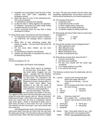 a. Australian are encouraged to get the bulk of their
nutrients from fresh fruits, vegetables, and
wholegrain cereals
b. these ads take up much of the advertising time.
This must be stopped.
c. TV advertising is powerful and influetial
d. to take the lead in calling together the advertiser,
TV networks, consumers and public health bodies
to decide how this is to be done.
e. we are concerned about the way food is being
advertised to children.
41. What did the writer recommend to the Prime Minister ?
a. TV advertising of food must be made to reinforce,
not undermine, the message about a balanced
diet.
b. Nearly 80% of food advertising pushes fatty
snacks or sweets – the very foods that should be
eaten least
c. For the hours when children are the main
audience
d. TV advertising is powerful and influential.
e. Children are least able to understand the tricks of
the advertising industry.
Text 9.
This text is questions 42 - 45
Harry Potter, the Prisoner of the Azkaban
As Harry Potter returns to Hogwarts
for his third year, Sirius Black – who
has killed twelve muggles and one
wizard – escapes from the Azkaban
Fotrress and it looks like Harry may be
his next victim. The Dementors, the
guards of Azkaban, are sent to protect
Hogwarts but have a strange effect on
Harry. Could Sirius Black have
anything to do with the death of
Harry’s parents ? And what has come
over Hermione’s cat Crookshanks ?
Love the new edition. They style
fits movie perfectly the kids acted much better in this one.
The biggest problem that I had was that there were a lot of
things the movie didn’t explain, such as “ Monny, Wormtail,
Padfoot and Prongs.” I think that it may have been hard for
those who hadn’t read the book to understand. Harry’s
eyes aren’t green ( which is mentioned at least once in
each book) but that’s a minor think. All in all, I loved the
new direction and the movie itself. I can’t wait until the next
one comes out.
A bit disappointment when I first read the book the
entire book seem more like fan fiction than the real thing
the whole way through. The plot wasn’t quite as exciting as
it could have been ,either. But after seeing the film, change
my mind. The plot runs smooth and the actors play
excellently, especially Ron. He can play in such a role
that we almost deceived by his innocent appearance.
42. The purpose of the text is ...
a. to describe a film
b. to describe how film is made
c. to inform readers about a good film
d. to review a film for public audiences
e. to entertain readers by telling a good film
43. What grade was Harry Potter when he came back
to Hogwarts ? …
a. First d. Fourth
b. Second e. Fifth
c. Third
44. How did the reviewer lose his disappointment ?
a. After reading the novel
b. After telling the novel
c. After watching the film
d. Before reading the novel
e. Before he watched the film
45. What did the reviewer think about this film ?
a. the plot runs smoothly
b. the actors play excellently
c. The plot runs smooth and the actors play
excellently
d. It is a happy ending as usual film
e. It is a very fun film to see
The following numbers have No relationship with the
text above.
46. Lukman : I haven’t seen Anang and Iskak
What’s the matter with them?
Ria : They told me that they ... here at
seven.
Lukman : But it’s already seven thirty. Let’s wait
ten more minutes.
a. are d. had been
b. may be e. would be
c. will be
47. Anne : Could you meet him?
Brenda : No, I couldn’t. He .... a lecture when I
arrived. I did not dare to knock at the
door.
a. would give d. had to give
b. should give e. was giving
c. had given
48. Daniel : Dad, I have good news for you. I got
the first rank in my progress report.
Father : Really? I am very proud of you, son
 