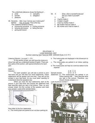 The underlined utterance shows the feeling of....
a. pride d. sympathy
b. wonder e. obligation
c. pleasure
49. Novianto : Bah, may I borrow your motorcycle?
Bahtiar : Yes, of course. This is the key.
The underline sentence means...
a. introducing someone d. inviting someone
b. refusing permission e. telling the time
c. giving permission
50. X : Wow, what a wonderful blouse!
Did you make it yourself?
Y : No, ....
a. I had to make it
b. I made it myself
c. I had my mother make it
d. My mother had me make it
e. My mother and I had to make it.
PELATIHAN 6
UJIAN NASIONAL 2007
Sumber Listening Ujian Nasional SMK 2005/200 Kode E 2 / P 3
Listening Section. ( no soal 1 – 15 )
In this section of test, you will have the chance to
show how well you understand spoken English. There are
four parts of this section, with special directions for each
part.
PART 1.
Direction :
For each question, you will see a picture in your
test book and you will hear four short statements. These
statements will be spoken just one time. They will not be
printed in your test book, so you must listen carefully to
understand what the speakers say.
When you hear the four statements, look at the
picture in your test book and choose the statement that
best describe what you see in the picture. Then, on your
answer sheet, find the number of the question and mark
your answer. Look at the sample below.
Now listen to the four statements
a. The motorcycles are parked at an out door parking lot.
b. The motorcycles are displayed in the showroom to
sell.
c. The motorcycles are parked in an indoor parking
hall.
d. The motorcycles are kept at a service station to be
repaired
A B C D
Sample answer. O O O O
Statement (c) “The motorcycles are parked in an
indoor parking hall. ,” best describe what
you see in the picture. Therefore, you
should choose answer ( c )
Look at picture number 1
01.
02.
 