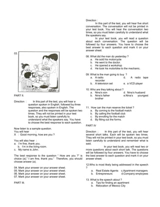 03.
PART II.
Direction : In this part of the test, you will hear a
question spoken in English, followed by three
responses, also spoken in English. The
question and the responses will be spoken two
times. They will not be printed in your test
book, so you must listen carefully to
understand what the speakers say. You have
to choose the best response to each question.
Now listen to a sample question.
You will hear :
X : Good morning, how are you ?
You will also hear :
a. I’m fine, thank you.
b. I’m in the living room.
c. My name is John.
The best response to the question “ How are you ?” is
choice (a),” I am fine, thank you.” Therefore, you should
choose answer (a).
04. Mark your answer on your answer sheet.
05. Mark your answer on your answer sheet.
06. Mark your answer on your answer sheet.
07. Mark your answer on your answer sheet.
PART III.
Direction :
In this part of the test, you will hear five short
conversation. The conversation will not be printed in
your test book. You will hear the conversation two
times, so you must listen carefully to understand what
the speakers say.
In your test book, you will read a question
about each conversation. The question will be
followed by four answers. You have to choose the
best answer to each question and mark it on your
answer sheet.
08. What did the man do yesterday ?
a. He sold his motorcycle
b. He went to the doctor.
c. He opened a workshop
d. He took his motorbike to the mechanic.
09. What is the man going to buy ?
a. A radio d. A radio tape
recorder
b. A television set e. a VCD player
10. Who are they talking about ?
a. Nina’s son d. Nina’s husband
b. Nina’s father e.Nina’s youngest
brother
11. How can the man reserve the ticket ?
a. By coming to the football match
b. By calling the football club
c. By enrolling for the match
d. By filling out the forms.
PART IV
Direction : In this part of the test, you will hear
several short talks. Each will be spoken two times.
They will not be printed in your test book, so you must
listen carefully to understand and remember what is
said.
In your test book, you will read two or
more questions about each short talk. The questions
will be followed by four answers. You have to choose
the best answer to each question and mark it on your
answer sheet.
12.Who is most likely being addressed in the speech
?
a. Real Estate Agents c.Apartment managers
b. Entrepreneurs d.Company employees
13. What is the speech about ?
a. Tips for finding an apartment
b. Relocation of Mexico City
 