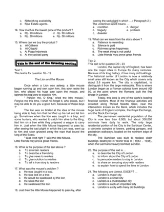 c. Networking availability
d. Real Estate agents.
14. How much is the lowest price of the product ?
a. Rp. 20 millions d. Rp. 30 millions
b. Rp. 28 millions e. Rp. 38 millions
15. Where can we buy the product ?
a. At Citibank
b. At Citigold
c. At Plaza Indonesia
d. At the cocktail party
Text 1.
This text is for question 16 - 19
The Lion and the Mouse
Once when a Lion was asleep, a little mouse
began running up and own upon him, this soon woke the
lion, who placed his huge paw upon the mouse, and
opened his big jaws to swallow him.
“ Pardon me, O king,” cried the little mouse,”
Forgive me this time, I shall not forget it, who knows, but I
may be able to do you a good turn, because of these days
?”
The lion was so tickled at the idea of the mouse
being able to help him that he lifted up his tail and let him
go. Sometimes when the lion was caught in a trap, and
some hunters, who wanted to catch him alive to the King,
tied him on a tree while they prepared a wagon to carry
him in. Just when the little Mouse happened to pass by,
after seeing the sad plight in which the Lion was, went up
to him and soon gnawed away the rope that bound the
king of the Beast.
“ Was I not right ?’ said the little Mouse.
Little friends may prove great friends.
16. What is the purpose of the text above ?
a. To entertain readers
b. To describe a friendship
c. To give news to readers
d. To give solution to readers
e. To tell a true story to readers
17. What was the mouse’s problem ?
a. He was caught in a trap.
b. He was tied on a tree
c. He would be swallowed by the lion
d. He woke the lion
e. He swallowed the lion
18. Just then the little Mouse happened to pass by, after
seeing the sad plight in which … ( Paragraph 2 )
The underlined word means …
a. condition d. danger
b. tragedy e. problem
c. disaster
19. What can we learn from the story above ?
a. Patience is rewarding
b. Silence is gold
c. Richness gives happiness
d. The weak thing is not useful
e. Little friends may prove great friends
Text 2.
This text is for question 20 - 23
London, the capital city of England, has been
one the major cities in Europe for many centuries.
Because of its long history, it has many old buildings.
The historical center of London is now a relatively
small area still known as the City which covers only
about 2.6 square km. The city is capitalized, to
distinguish it from the large metropolis. This is where
London began as a Roman colonial town around AD
50, at the point where the Romans built the first
bridge in London.
Today, this area is one of the world’s leading
financial centers. Most of the financial activities are
crowded along Thread Needle Steel, near the
intersection known as the Bank, which includes the
huge bank of England complex, the Royal Exchange,
and the Stock Exchange.
The permanent residential population of the
City is now less than 6,000, but about 350,000
commute here daily to work. The only large
residential portion of the City is the Barbican Center,
a concrete complex of towers, parking garages, and
pedestrian walkways, located on the northern edge of
the city.
The Barbican was built to replace older
buildings destroyed in World Was II ( 1943 – 1945),
when the Germans heavily bombed London.
20. The purpose of the text is …
a. to describe the City of London
b. to inform about the City of London
c. to persuade readers to stay in London
d. to share an amusing story with readers
e. to explain how to spend the time in London
21. The following are correct, EXCEPT …
a. London is major city
b. London is a small city
c. London is a metropolitan city
d. London is such an important city
e. London is a city with many old buildings
 