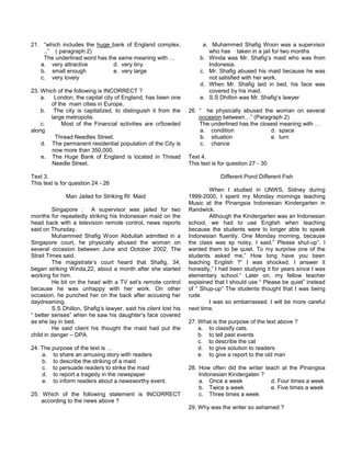 21. “which includes the huge bank of England complex,
..” ( paragraph 2)
The underlined word has the same meaning with …
a. very attractive d. very tiny
b. small enough e. very large
c. very lovely
23. Which of the following is INCORRECT ?
a. London, the capital city of England, has been one
of the main cities in Europe.
b. The city is capitalized, to distinguish it from the
large metropolis.
c. Most of the Financial activities are cr5owded
along
Thread Needles Street.
d. The permanent residential population of the City is
now more than 350,000.
e. The Huge Bank of England is located in Thread
Needle Street.
Text 3.
This text is for question 24 - 26
Man Jailed for Striking RI Maid
Singapore : A supervisor was jailed for two
months for repeatedly striking his Indonesian maid on the
head back with a television remote control, news reports
said on Thursday.
Muhammed Shafig Woon Abdullah admitted in a
Singapore court, he physically abused the woman on
several occasion between June and October 2002, The
Strait Times said.
The magistrate’s court heard that Shafig, 34,
began striking Winda,22, about a month after she started
working for him.
He bit on the head with a TV set’s remote control
because he was unhappy with her work. On other
occasion, he punched her on the back after accusing her
daydreaming.
S.S Dhillon, Shafig’s lawyer, said his client lost his
“ better senses” when he saw his daughter’s face covered
as she lay in bed.
He said client his thought the maid had put the
child in danger – DPA.
24. The purpose of the text is …
a. to share an amusing story with readers
b. to describe the striking of a maid
c. to persuade readers to strike the maid
d. to report a tragedy in the newspaper
e. to inform readers about a newsworthy event.
25. Which of the following statement is INCORRECT
according to the news above ?
a. Muhammed Shafig Woon was a supervisor
who has taken in a jail for two months
b. Winda was Mr. Shafig’s maid who was from
Indonesia.
c. Mr. Shafig abused his maid because he was
not satisfied with her work.
d. When Mr. Shafig laid in bed, his face was
covered by his maid.
e. S.S Dhillon was Mr. Shafig’s lawyer
26. “ he physically abused the woman on several
occasion between…” (Paragraph 2)
The underlined has the closest meaning with …
a. condition d. space
b. situation e. turn
c. chance
Text 4.
This text is for question 27 - 30
Different Pond Different Fish
When I studied in UNWS, Sidney during
1999-2000, I spent my Monday mornings teaching
Music at the Pinangsia Indonesian Kindergarten in
Randwick.
Although the Kindergarten was an Indonesian
school, we had to use English when teaching
because the students were lo longer able to speak
Indonesian fluently. One Monday morning, because
the class was sp noisy, I said,” Please shut-up”. I
wanted them to be quiet. To my surprise one of the
students asked me,” How long have you been
teaching English ?” I was shocked. I answer it
honestly,” I had been studying it for years since I was
elementary school.” Later on, my fellow teacher
explained that I should use “ Please be quiet” instead
of “ Shup-up” The students thought that I was being
rude.
I was so embarrassed. I will be more careful
next time.
27. What is the purpose of the text above ?
a. to classify cats.
b. to tell past events
c. to describe the cat
d. to give solution to readers
e. to give a report to the old man
28. How often did the writer teach at the Pinangsia
Indonesian Kindergaten ?
a. Once a week d. Four times a week
b. Twice a week e. Five times a week
c. Three times a week
29. Why was the writer so ashamed ?
 