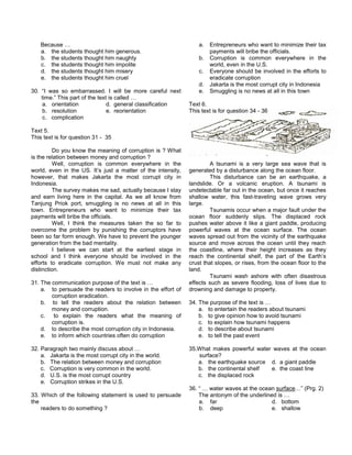 Because …
a. the students thought him generous.
b. the students thought him naughty
c. the students thought him impolite
d. the students thought him misery
e. the students thought him cruel
30. “I was so embarrassed. I will be more careful next
time.” This part of the text is called …
a. orientation d. general classification
b. resolution e. reorientation
c. complication
Text 5.
This text is for question 31 - 35
Do you know the meaning of corruption is ? What
is the relation between money and corruption ?
Well, corruption is common everywhere in the
world, even in the US. It’s just a matter of the intensity,
however, that makes Jakarta the most corrupt city in
Indonesia.
The survey makes me sad, actually because I stay
and earn living here in the capital. As we all know from
Tanjung Priok port, smuggling is no news at all in this
town. Entrepreneurs who want to minimize their tax
payments will bribe the officials.
Well, I think the measures taken the so far to
overcome the problem by punishing the corruptors have
been so far form enough. We have to prevent the younger
generation from the bad mentality.
I believe we can start at the earliest stage in
school and I think everyone should be involved in the
efforts to eradicate corruption. We must not make any
distinction.
31. The communication purpose of the text is …
a. to persuade the readers to involve in the effort of
corruption eradication.
b. to tell the readers about the relation between
money and corruption.
c. to explain the readers what the meaning of
corruption is.
d. to describe the most corruption city in Indonesia.
e. to inform which countries often do corruption
32. Paragraph two mainly discuss about …
a. Jakarta is the most corrupt city in the world.
b. The relation between money and corruption
c. Corruption is very common in the world.
d. U.S. is the most corrupt country
e. Corruption strikes in the U.S.
33. Which of the following statement is used to persuade
the
readers to do something ?
a. Entrepreneurs who want to minimize their tax
payments will bribe the officials.
b. Corruption is common everywhere in the
world, even in the U.S.
c. Everyone should be involved in the efforts to
eradicate corruption
d. Jakarta is the most corrupt city in Indonesia
e. Smuggling is no news at all in this town
Text 6.
This text is for question 34 - 36
A tsunami is a very large sea wave that is
generated by a disturbance along the ocean floor.
This disturbance can be an earthquake, a
landslide. Or a volcanic eruption. A tsunami is
undetectable far out in the ocean, but once it reaches
shallow water, this fast-traveling wave grows very
large.
Tsunamis occur when a major fault under the
ocean floor suddenly slips. The displaced rock
pushes water above it like a giant paddle, producing
powerful waves at the ocean surface. The ocean
waves spread out from the vicinity of the earthquake
source and move across the ocean until they reach
the coastline, where their height increases as they
reach the continental shelf, the part of the Earth’s
crust that slopes, or rises, from the ocean floor to the
land.
Tsunami wash ashore with often disastrous
effects such as severe flooding, loss of lives due to
drowning and damage to property.
34. The purpose of the text is …
a. to entertain the readers about tsunami
b. to give opinion how to avoid tsunami
c. to explain how tsunami happens
d. to describe about tsunami
e. to tell the past event
35.What makes powerful water waves at the ocean
surface?
a. the earthquake source d. a giant paddle
b. the continental shelf e. the coast line
c. the displaced rock
36. “ … water waves at the ocean surface…” (Prg. 2)
The antonym of the underlined is …
a. far d. bottom
b. deep e. shallow
 