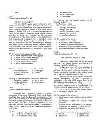 c. near
Text 7.
This text is for question 37 - 40
Attention all passengers !
The amount of luggage you are allowed to carry
on board is limited by weight, dimensions and number of
pieces. You obtain details from your ticket or reservation
office. Carry-on luggage is limited to one piece, which
should not exceed 10 X 16 X 20 inches or 66 pounds ( 30
kilos). If room allows, the one-piece rule may be relaxed
according to space and availability in the overhead
compartments and the area under the seats. Certain items
such as purses and newspapers may be carried on board,
over and above the free baggage allowance, if you keep
them on your person. It is wise to identify your baggage
both, inside and out and remove any old identifying labels.
Combination locks are advisable. Cash’ jewelry, medicines
and important documents should be carried in your hand
luggage.
37. The communicative purpose of the text is …
a. to inform the procedure to carry luggage.
b. to inform how to confirm the flight
c. to inform the carry-on allowance
d. to inform how to carry-on board
e. to how to make reservation
38. For whom is this announcement intended ?
a. Customs officials d. passengers
b. Security personnel e. porters
c. stewardess
39. What factor doesn’t affect the carry-on allowance ?
a. Space on the plane d. size of bags
b. number of pieces e. ticket classes
c. weight of bags
Text 8.
This text is for question 40 - 42
Pelabuhan Ratu – Harbour of the Queen – is on the
south coast of Java near Sukabumi. It has many stories
about Nyi Roro Kidul, the Queen of the South Sea. You
can see the beautiful sunset and the sparkling lamps of the
fisherman bold ritual ceremonies. They throw sacrifices to
the sea for Nyi Roro Kidul. At this beautiful beach, you can
water ski, sunbathe, make sand palaces or even have a
coconut drink. There is also a fish market that sells many
kinds of fish.
40. The paragraph mainly talks about …
a. The queen of the South Sea
b. The fantastic fisherman’s boat
c. Pelabuhan Ratu
d. Ritual Ceremonies
e. A Fish market
41. “You can see the beautiful sunset and the
sparkling lamps of
the fisherman’s boats”
The underline word means.....
a. making a beautiful light
b. taking a flash light
c. sending out flashes of light
d. giving a quick reaction
e. looking for the flash light
42. The purpose of the text is …
a. to inform about a place
b. to describe a particular place
c. to tell how wonderful something is
d. to share an amusing story with readers
e. to amuse readers with a beautiful object
Text 9.
This text is for question 43 – 46.
Cars Should Be Banned In Cities.
Cars should be banned in the city. As well all
we know , cars causes pollution, and killed a lot of
road users and other accidents.
Firstly, cars, as we all know, contribute to
most of the pollution in the world. Cars emit a deadly
gas that causes illness such as bronchitis, lung
cancers and triggers of asthma Some of these illness
are so bad that people can die from them.
Secondly the city is very busy. Pedestrians
wander everywhere and cars commonly hit
pedestrians in the city, which causes them to die.
Cars today are our roads biggest killers.
Thirdly, cars are very noisy. If you live in the
city, you may find it is difficult to sleep at night, or do
on your homework, and especially talk to someone.
In conclusion cars should be banned from the
city for the reasons listed above.
43. The purpose of the text is ... .
a. to persuade readers that something is in the
case
b. to introduce readers that here are many
problems.
c. to make readers know about cars in the city
d. to evaluate the necessity of cars in the city
e. to describe something that happens
44. The men who walk in the pavement are called ....
a. drivers d. road crossers
b. policemen e. road runners
 